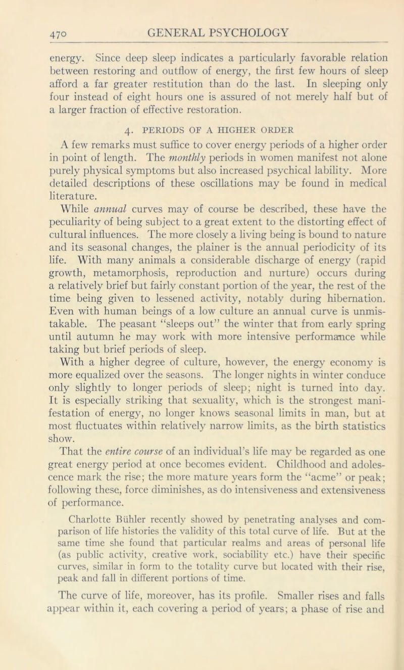 energy. Since deep sleep indicates a particularly favorable relation between restoring and outflow of energy, the first few hours of sleep afford a far greater restitution than do the last. In sleeping only four instead of eight hours one is assured of not merely half but of a larger fraction of effective restoration. 4. PERIODS OF A HIGHER ORDER A few remarks must suffice to cover energy periods of a higher order in point of length. The monthly periods in women manifest not alone purely physical symptoms but also increased psychical lability. More detailed descriptions of these oscillations may be found in medical literature. While annual curves may of course be described, these have the peculiarity of being subject to a great extent to the distorting effect of cultural influences. The more closely a living being is bound to nature and its seasonal changes, the plainer is the annual periodicity of its life. With many animals a considerable discharge of energy (rapid growth, metamorphosis, reproduction and nurture) occurs during a relatively brief but fairly constant portion of the year, the rest of the time being given to lessened activity, notably during hibernation. Even with human beings of a low culture an annual curve is unmis- takable. The peasant “sleeps out” the winter that from early spring until autumn he may work with more intensive performance while taking but brief periods of sleep. With a higher degree of culture, however, the energy economy is more equalized over the seasons. The longer nights in winter conduce only slightly to longer periods of sleep; night is turned into day. It is especially striking that sexuality, which is the strongest mani- festation of energy, no longer knows seasonal limits in man, but at most fluctuates within relatively narrow limits, as the birth statistics show. That the entire course of an individual’s life may be regarded as one great energy period at once becomes evident. Childhood and adoles- cence mark the rise; the more mature years form the “acme” or peak; following these, force diminishes, as do intensiveness and extensiveness of performance. Charlotte Biihler recently showed by penetrating analyses and com- parison of life histories the validity of this total curve of life. But at the same time she found that particular realms and areas of personal life (as public activity, creative work, sociability etc.) have their specific curves, similar in form to the totality curve but located with their rise, peak and fall in different portions of time. The curve of life, moreover, has its profile. Smaller rises and falls appear within it, each covering a period of years; a phase of rise and