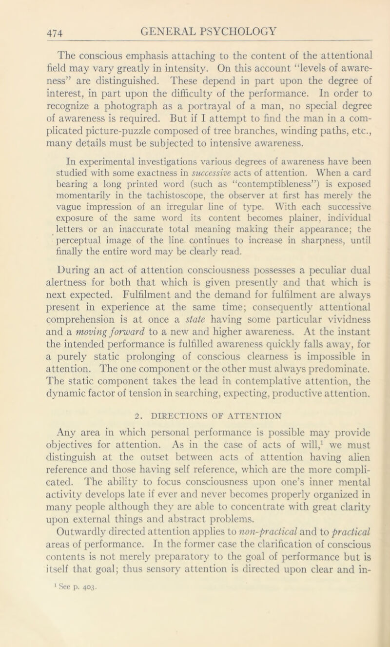 The conscious emphasis attaching to the content of the attentional field may vary greatly in intensity. On this account “levels of aware- ness” are distinguished. These depend in part upon the degree of interest, in part upon the difficulty of the performance. In order to recognize a photograph as a portrayal of a man, no special degree of awareness is required. But if I attempt to find the man in a com- plicated picture-puzzle composed of tree branches, winding paths, etc., many details must be subjected to intensive awareness. In experimental investigations various degrees of awareness have been studied with some exactness in successive acts of attention. When a card bearing a long printed word (such as “contemptibleness”) is exposed momentarily in the tachistoscope, the observer at first has merely the vague impression of an irregular line of type. With each successive exposure of the same word its content becomes plainer, individual letters or an inaccurate total meaning making their appearance; the perceptual image of the line continues to increase in sharpness, until finally the entire word may be clearly read. During an act of attention consciousness possesses a peculiar dual alertness for both that which is given presently and that which is next expected. Fulfilment and the demand for fulfilment are always present in experience at the same time; consequently attentional comprehension is at once a state having some particular vividness and a moving forward to a new and higher awareness. At the instant the intended performance is fulfilled awareness quickly falls away, for a purely static prolonging of conscious clearness is impossible in attention. The one component or the other must always predominate. The static component takes the lead in contemplative attention, the dynamic factor of tension in searching, expecting, productive attention. 2. DIRECTIONS OF ATTENTION Any area in which personal performance is possible may provide objectives for attention. As in the case of acts of will,1 we must distinguish at the outset between acts of attention having alien reference and those having self reference, which are the more compli- cated. The ability to focus consciousness upon one’s inner mental activity develops late if ever and never becomes properly organized in many people although they are able to concentrate with great clarity upon external things and abstract problems. Outwardly directed attention applies to non-practical and to practical areas of performance. In the former case the clarification of conscious contents is not merely preparatory to the goal of performance but is itself that goal; thus sensory attention is directed upon clear and in- 1 See p. 403.