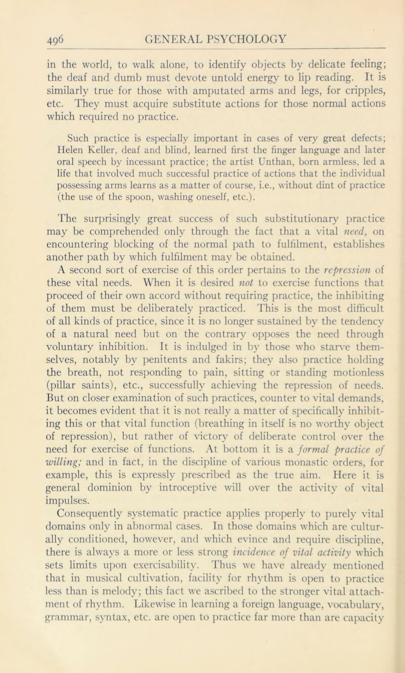 in the world, to walk alone, to identify objects by delicate feeling; the deaf and dumb must devote untold energy to lip reading. It is similarly true for those with amputated arms and legs, for cripples, etc. They must acquire substitute actions for those normal actions which required no practice. Such practice is especially important in cases of very great defects; Helen Keller, deaf and blind, learned first the finger language and later oral speech by incessant practice; the artist Unthan, born armless, led a life that involved much successful practice of actions that the individual possessing arms learns as a matter of course, i.e., without dint of practice (the use of the spoon, washing oneself, etc.). The surprisingly great success of such substitutionary practice may be comprehended only through the fact that a vital need, on encountering blocking of the normal path to fulfilment, establishes another path by which fulfilment may be obtained. A second sort of exercise of this order pertains to the repression of these vital needs. When it is desired not to exercise functions that proceed of their own accord without requiring practice, the inhibiting of them must be deliberately practiced. This is the most difficult of all kinds of practice, since it is no longer sustained by the tendency of a natural need but on the contrary opposes the need through voluntary inhibition. It is indulged in by those who starve them- selves, notably by penitents and fakirs; they also practice holding the breath, not responding to pain, sitting or standing motionless (pillar saints), etc., successfully achieving the repression of needs. But on closer examination of such practices, counter to vital demands, it becomes evident that it is not really a matter of specifically inhibit- ing this or that vital function (breathing in itself is no worthy object of repression), but rather of victory of deliberate control over the need for exercise of functions. At bottom it is a formal practice of willing; and in fact, in the discipline of various monastic orders, for example, this is expressly prescribed as the true aim. Here it is general dominion by introceptive will over the activity of vital impulses. Consequently systematic practice applies properly to purely vital domains only in abnormal cases. In those domains which are cultur- ally conditioned, however, and which evince and require discipline, there is always a more or less strong incidence of vital activity which sets limits upon exercisability. Thus we have already mentioned that in musical cultivation, facility for rhythm is open to practice less than is melody; this fact we ascribed to the stronger vital attach- ment of rhythm. Likewise in learning a foreign language, vocabularv, grammar, syntax, etc. are open to practice far more than are capacity