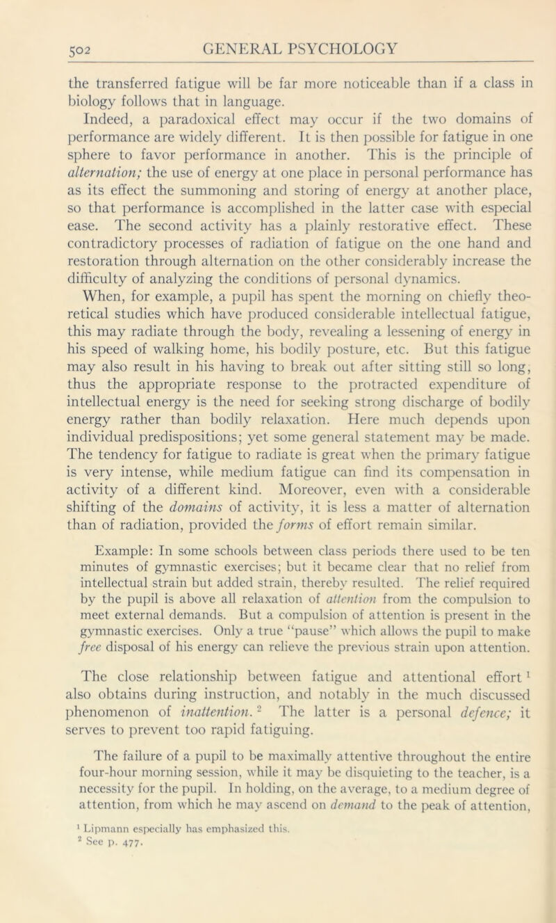 5°2 the transferred fatigue will be far more noticeable than if a class in biology follows that in language. Indeed, a paradoxical effect may occur if the two domains of performance are widely different. It is then possible for fatigue in one sphere to favor performance in another. This is the principle of alternation; the use of energy at one place in personal performance has as its effect the summoning and storing of energy at another place, so that performance is accomplished in the latter case with especial ease. The second activity has a plainly restorative effect. These contradictory processes of radiation of fatigue on the one hand and restoration through alternation on the other considerably increase the difficulty of analyzing the conditions of personal dynamics. When, for example, a pupil has spent the morning on chiefly theo- retical studies which have produced considerable intellectual fatigue, this may radiate through the body, revealing a lessening of energy in his speed of walking home, his bodily posture, etc. But this fatigue may also result in his having to break out after sitting still so long, thus the appropriate response to the protracted expenditure of intellectual energy is the need for seeking strong discharge of bodily energy rather than bodily relaxation. Here much depends upon individual predispositions; yet some general statement may be made. The tendency for fatigue to radiate is great when the primary fatigue is very intense, while medium fatigue can find its compensation in activity of a different kind. Moreover, even with a considerable shifting of the domains of activity, it is less a matter of alternation than of radiation, provided the forms of effort remain similar. Example: In some schools between class periods there used to be ten minutes of gymnastic exercises; but it became clear that no relief from intellectual strain but added strain, thereby resulted. The relief required by the pupil is above all relaxation of attention from the compulsion to meet external demands. But a compulsion of attention is present in the gymnastic exercises. Only a true “pause” which allows the pupil to make free disposal of his energy can relieve the previous strain upon attention. The close relationship between fatigue and attentional effort1 also obtains during instruction, and notably in the much discussed phenomenon of inattention.2 The latter is a personal defence; it serves to prevent too rapid fatiguing. The failure of a pupil to be maximally attentive throughout the entire four-hour morning session, while it may be disquieting to the teacher, is a necessity for the pupil. In holding, on the average, to a medium degree of attention, from which he may ascend on demand to the peak of attention, 1 Lipmann especially has emphasized this. 2 See p. 477.