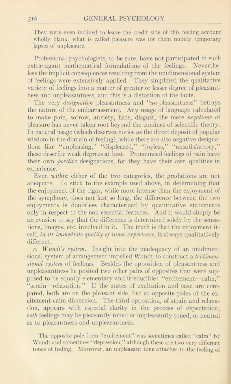 They were even inclined to leave the credit side of this feeling account wholly blank; what is called pleasure was for them merely temporary lapses of unpleasure. Professional psychologists, to be sure, have not participated in such extravagant mathematical formulations of the feelings. Neverthe- less the implicit consequences resulting from the unidimensional system of feelings were extensively applied. They simplified the qualitative variety of feelings into a matter of greater or lesser degree of pleasant- ness and unpleasantness, and this is a distortion of the facts. The very designation pleasantness and “zm-pleasantness” betrays the nature of the embarrassment. Any usage of language calculated to make pain, sorrow, anxiety, hate, disgust, the mere negations of pleasure has never taken root beyond the confines of scientific theory. In natural usage (which deserves notice as the direct deposit of popular wisdom in the domain of feeling), while there are also negative designa- tions like ‘'unpleasing,” “displeased,” “joyless,” “unsatisfactory,” these describe weak degrees at best. Pronounced feelings of pain have their own positive designations, for they have their own qualities in experience. Even within either of the two categories, the gradations are not adequate. To stick to the example used above, in determining that the enjoyment of the cigar, while more intense than the enjoyment of the symphony, does not last so long, the difference between the two enjoyments is doubtless characterized by quantitative statements only in respect to the non-essential features. And it would simply be an evasion to say that the difference is determined solely by the sensa- tions, images, etc. involved in it. The truth is that the enjoyment it- self, in its immediate quality of inner experience, is always qualitatively different. c. Wundt's system. Insight into the inadequacy of an unidimen- sional system of arrangement impelled Wundt to construct a tridimen- sional system of feelings. Besides the opposition of pleasantness and unpleasantness he posited two other pairs of opposites that were sup- posed to be equally elementary and irreducible: “excitement—calm,” “strain—relaxation.” If the states of exultation and ease are com- pared, both are on the pleasant side, but at opposite poles of the ex- citement-calm dimension. The third opposition, of strain and relaxa- tion, appears with especial clarity in the process of expectation; both feelings may be pleasantly toned or unpleasantly toned, or neutral as to pleasantness and unpleasantness. The opposite pole from “excitement” was sometimes called “calm” by Wundt and sometimes “depression,” although these are two very different tones of feeling. Moreover, an unpleasant tone attaches to the feeling of