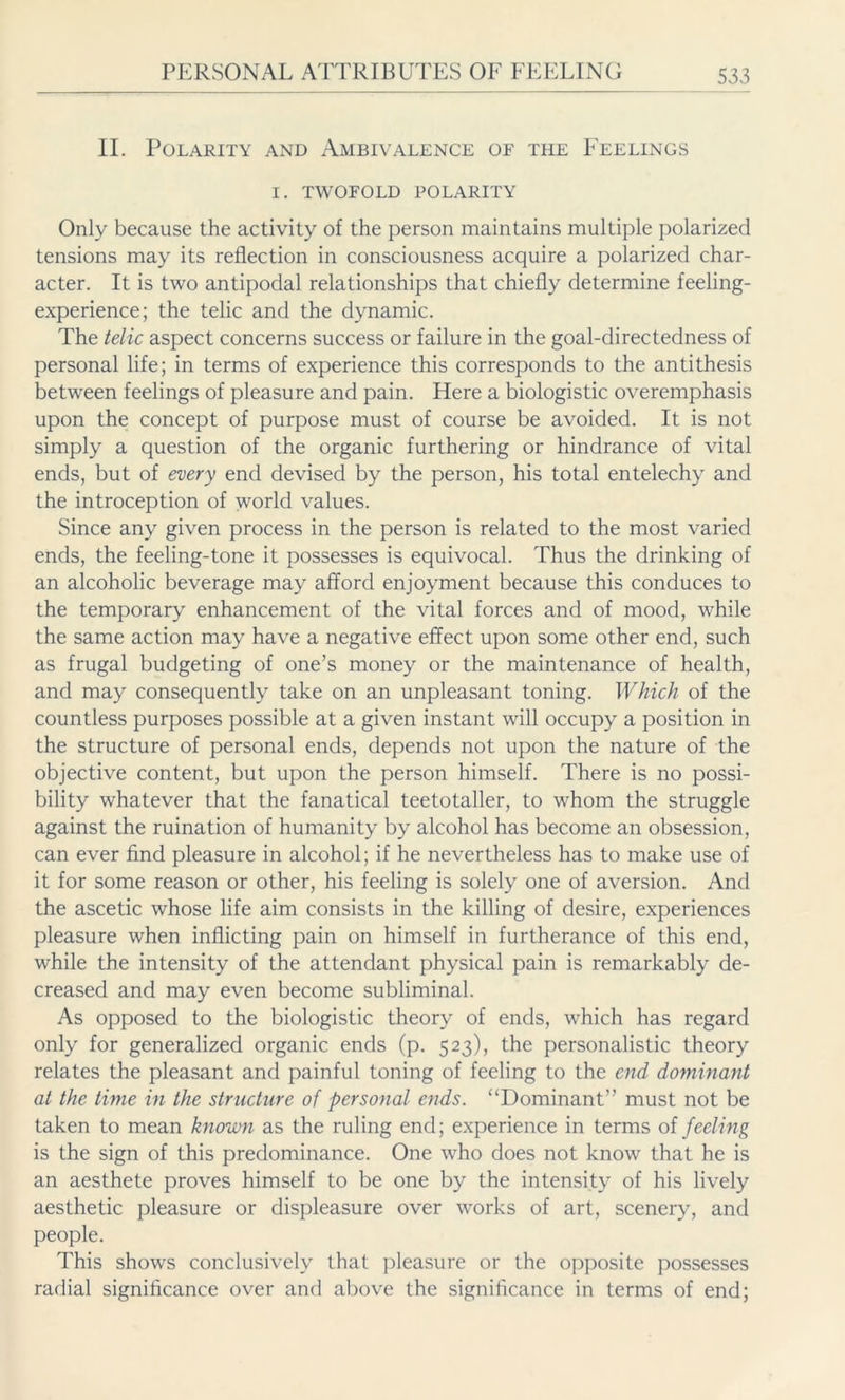 II. Polarity and Ambivalence of the Feelings I. TWOFOLD POLARITY Only because the activity of the person maintains multiple polarized tensions may its reflection in consciousness acquire a polarized char- acter. It is two antipodal relationships that chiefly determine feeling- experience; the telic and the dynamic. The telic aspect concerns success or failure in the goal-directedness of personal life; in terms of experience this corresponds to the antithesis between feelings of pleasure and pain. Here a biologistic overemphasis upon the concept of purpose must of course be avoided. It is not simply a question of the organic furthering or hindrance of vital ends, but of every end devised by the person, his total entelechy and the introception of world values. Since any given process in the person is related to the most varied ends, the feeling-tone it possesses is equivocal. Thus the drinking of an alcoholic beverage may afford enjoyment because this conduces to the temporary enhancement of the vital forces and of mood, while the same action may have a negative effect upon some other end, such as frugal budgeting of one’s money or the maintenance of health, and may consequently take on an unpleasant toning. Which of the countless purposes possible at a given instant will occupy a position in the structure of personal ends, depends not upon the nature of the objective content, but upon the person himself. There is no possi- bility whatever that the fanatical teetotaller, to whom the struggle against the ruination of humanity by alcohol has become an obsession, can ever find pleasure in alcohol; if he nevertheless has to make use of it for some reason or other, his feeling is solely one of aversion. And the ascetic whose life aim consists in the killing of desire, experiences pleasure when inflicting pain on himself in furtherance of this end, while the intensity of the attendant physical pain is remarkably de- creased and may even become subliminal. As opposed to the biologistic theory of ends, which has regard only for generalized organic ends (p. 523), the personalistic theory relates the pleasant and painful toning of feeling to the end dominant at the time in the structure of personal ends. “Dominant” must not be taken to mean known as the ruling end; experience in terms of feeling is the sign of this predominance. One who does not know that he is an aesthete proves himself to be one by the intensity of his lively aesthetic pleasure or displeasure over works of art, scenery, and people. This shows conclusively that pleasure or the opposite possesses radial significance over and above the significance in terms of end;