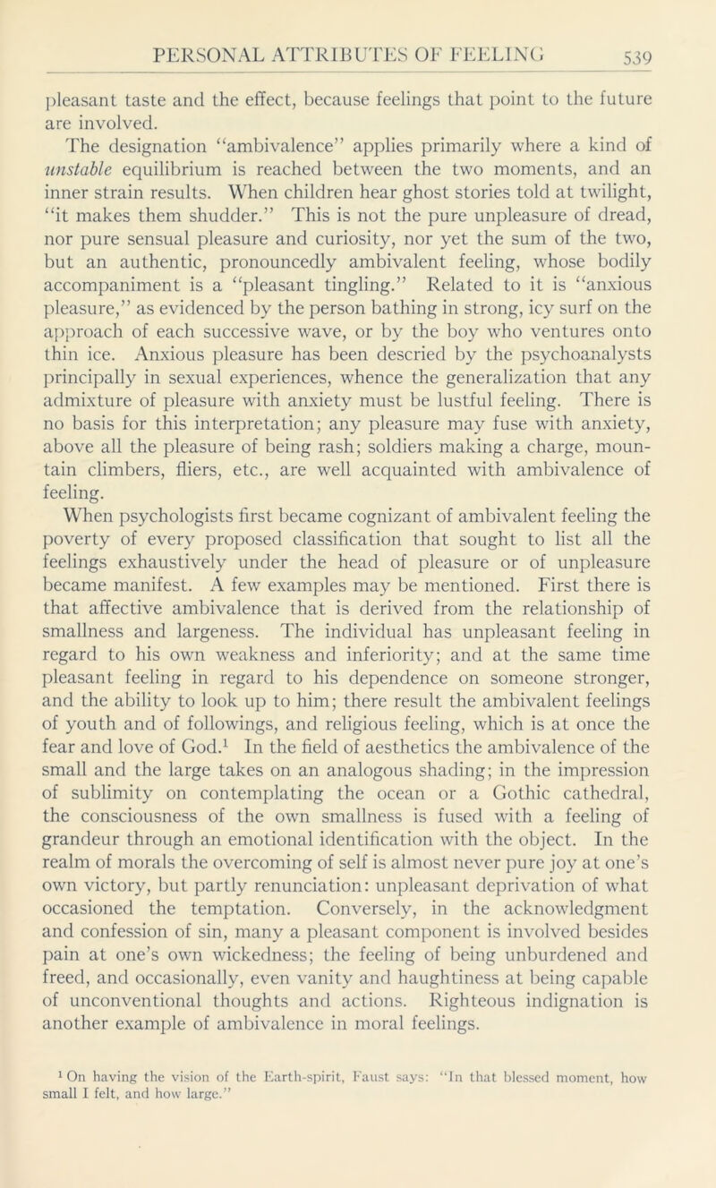 pleasant taste and the effect, because feelings that point to the future are involved. The designation “ambivalence” applies primarily where a kind of unstable equilibrium is reached between the two moments, and an inner strain results. When children hear ghost stories told at twilight, “it makes them shudder.” This is not the pure unpleasure of dread, nor pure sensual pleasure and curiosity, nor yet the sum of the two, but an authentic, pronouncedly ambivalent feeling, whose bodily accompaniment is a “pleasant tingling.” Related to it is “anxious pleasure,” as evidenced by the person bathing in strong, icy surf on the approach of each successive wave, or by the boy who ventures onto thin ice. Anxious pleasure has been descried by the psychoanalysts principally in sexual experiences, whence the generalization that any admixture of pleasure with anxiety must be lustful feeling. There is no basis for this interpretation; any pleasure may fuse writh anxiety, above all the pleasure of being rash; soldiers making a charge, moun- tain climbers, fliers, etc., are wTell acquainted with ambivalence of feeling. When psychologists first became cognizant of ambivalent feeling the poverty of every proposed classification that sought to list all the feelings exhaustively under the head of pleasure or of unpleasure became manifest. A few examples may be mentioned. First there is that affective ambivalence that is derived from the relationship of smallness and largeness. The individual has unpleasant feeling in regard to his own weakness and inferiority; and at the same time pleasant feeling in regard to his dependence on someone stronger, and the ability to look up to him; there result the ambivalent feelings of youth and of followings, and religious feeling, which is at once the fear and love of God.1 In the field of aesthetics the ambivalence of the small and the large takes on an analogous shading; in the impression of sublimity on contemplating the ocean or a Gothic cathedral, the consciousness of the own smallness is fused with a feeling of grandeur through an emotional identification with the object. In the realm of morals the overcoming of self is almost never pure joy at one’s own victory, but partly renunciation: unpleasant deprivation of what occasioned the temptation. Conversely, in the acknowledgment and confession of sin, many a pleasant component is involved besides pain at one’s own wickedness; the feeling of being unburdened and freed, and occasionally, even vanity and haughtiness at being capable of unconventional thoughts and actions. Righteous indignation is another example of ambivalence in moral feelings. 1 On having the vision of the Earth-spirit, Faust says: “In that blessed moment, how small I felt, and how large.”