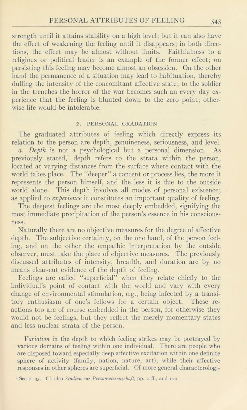 strength until it attains stability on a high level; but it can also have the effect of weakening the feeling until it disappears; in both direc- tions, the effect may be almost without limits. Faithfulness to a religious or political leader is an example of the former effect; on persisting this feeling may become almost an obsession. On the other hand the permanence of a situation may lead to habituation, thereby dulling the intensity of the concomitant affective state; to the soldier in the trenches the horror of the war becomes such an every day ex- perience that the feeling is blunted down to the zero point; other- wise life would be intolerable. 2. PERSONAL GRADATION The graduated attributes of feeling which directly express its relation to the person are depth, genuineness, seriousness, and level. a. Depth is not a psychological but a personal dimension. As previously stated,1 depth refers to the strata within the person, located at varying distances from the surface where contact with the world takes place. The “deeper” a content or process lies, the more it represents the person himself, and the less it is due to the outside world alone. This depth involves all modes of personal existence; as applied to experience it constitutes an important quality of feeling. The deepest feelings are the most deeply embedded, signifying the most immediate precipitation of the person’s essence in his conscious- ness. Naturally there are no objective measures for the degree of affective depth. The subjective certainty, on the one hand, of the person feel- ing, and on the other the empathic interpretation by the outside observer, must take the place of objective measures. The previously discussed attributes of intensity, breadth, and duration are by no means clear-cut evidence of the depth of feeling. Feelings are called “superficial” when they relate chiefly to the individual’s point of contact with the world and vary with every change of environmental stimulation, e.g., being infected by a transi- tory enthusiasm of one’s fellows for a certain object. These re- actions too are of course embedded in the person, for otherwise they would not be feelings, but they reflect the merely momentary states and less nuclear strata of the person. Variation in the depth to which feeling strikes may be portrayed by various domains of feeling within one individual. There are people who are disposed toward especially deep affective excitation within one definite sphere of activity (family, nation, nature, art), while their affective responses in other spheres are superficial. Of more general characterologi- 1 See p. Q3- Cf. also Studien zur Personwissenschaft, pp. 2 iff., and 120.