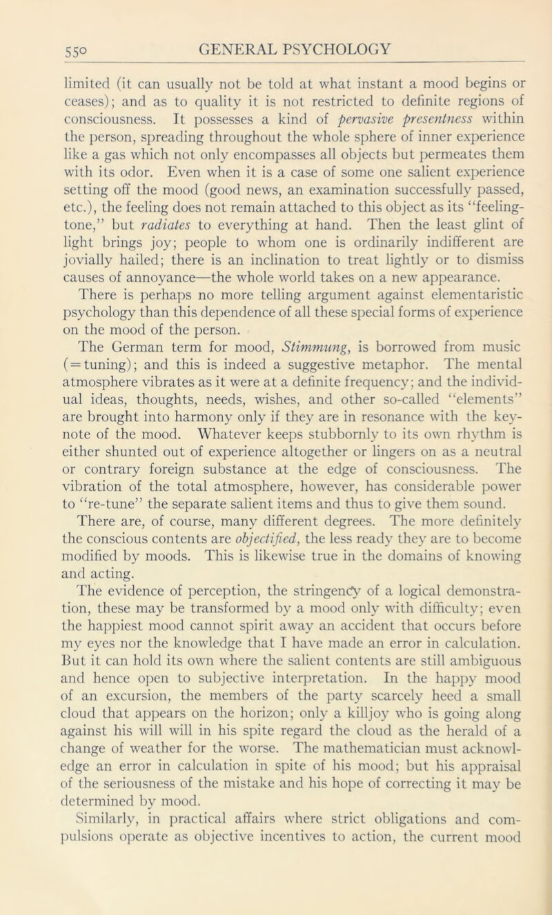 limited (it can usually not be told at what instant a mood begins or ceases); and as to quality it is not restricted to definite regions of consciousness. It possesses a kind of pervasive presentness within the person, spreading throughout the whole sphere of inner experience like a gas which not only encompasses all objects but permeates them with its odor. Even when it is a case of some one salient experience setting off the mood (good news, an examination successfully passed, etc.), the feeling does not remain attached to this object as its “feeling- tone,” but radiates to everything at hand. Then the least glint of light brings joy; people to whom one is ordinarily indifferent are jovially hailed; there is an inclination to treat lightly or to dismiss causes of annoyance—the whole world takes on a new appearance. There is perhaps no more telling argument against elementaristic psychology than this dependence of all these special forms of experience on the mood of the person. The German term for mood, Stimmung, is borrowed from music (= tuning); and this is indeed a suggestive metaphor. The mental atmosphere vibrates as it were at a definite frequency; and the individ- ual ideas, thoughts, needs, wishes, and other so-called “elements” are brought into harmony only if they are in resonance with the key- note of the mood. Whatever keeps stubbornly to its own rhythm is either shunted out of experience altogether or lingers on as a neutral or contrary foreign substance at the edge of consciousness. The vibration of the total atmosphere, however, has considerable power to “re-tune” the separate salient items and thus to give them sound. There are, of course, many different degrees. The more definitely the conscious contents are objectified, the less ready they are to become modified by moods. This is likewise true in the domains of knowing and acting. The evidence of perception, the stringency of a logical demonstra- tion, these may be transformed by a mood only with difficulty; even the happiest mood cannot spirit away an accident that occurs before my eyes nor the knowledge that I have made an error in calculation. But it can hold its own where the salient contents are still ambiguous and hence open to subjective interpretation. In the happy mood of an excursion, the members of the party scarcely heed a small cloud that appears on the horizon; only a killjoy who is going along against his will will in his spite regard the cloud as the herald of a change of weather for the worse. The mathematician must acknowl- edge an error in calculation in spite of his mood; but his appraisal of the seriousness of the mistake and his hope of correcting it may be determined by mood. Similarly, in practical affairs where strict obligations and com- pulsions operate as objective incentives to action, the current mood
