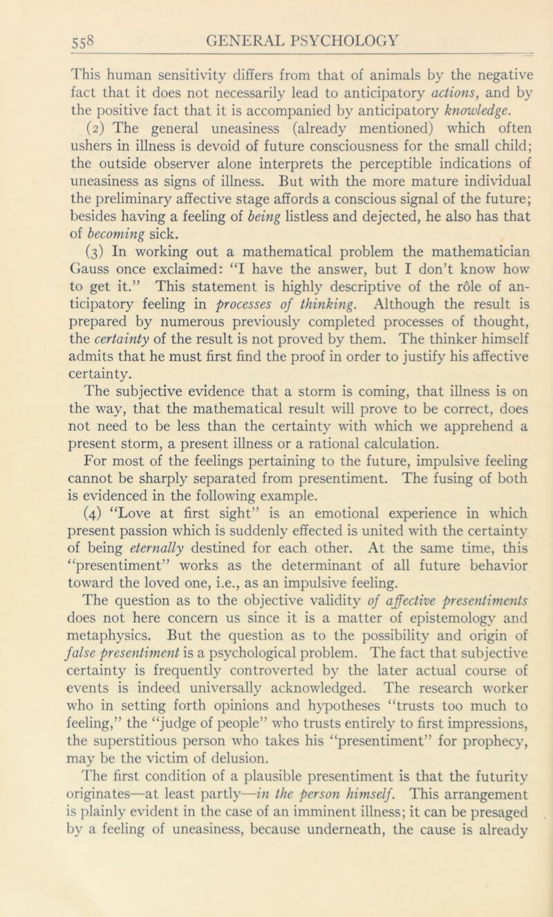 This human sensitivity differs from that of animals by the negative fact that it does not necessarily lead to anticipatory actions, and by the positive fact that it is accompanied by anticipatory knowledge. (2) The general uneasiness (already mentioned) which often ushers in illness is devoid of future consciousness for the small child; the outside observer alone interprets the perceptible indications of uneasiness as signs of illness. But with the more mature individual the preliminary affective stage affords a conscious signal of the future; besides having a feeling of being listless and dejected, he also has that of becoming sick. (3) In working out a mathematical problem the mathematician Gauss once exclaimed: “I have the answer, but I don’t know how to get it.” This statement is highly descriptive of the role of an- ticipatory feeling in processes of thinking. Although the result is prepared by numerous previously completed processes of thought, the certainty of the result is not proved by them. The thinker himself admits that he must first find the proof in order to justify his affective certainty. The subjective evidence that a storm is coming, that illness is on the way, that the mathematical result will prove to be correct, does not need to be less than the certainty with which we apprehend a present storm, a present illness or a rational calculation. For most of the feelings pertaining to the future, impulsive feeling cannot be sharply separated from presentiment. The fusing of both is evidenced in the following example. (4) “Love at first sight” is an emotional experience in which present passion which is suddenly effected is united with the certainty of being eternally destined for each other. At the same time, this “presentiment” works as the determinant of all future behavior toward the loved one, i.e., as an impulsive feeling. The question as to the objective validity of affective presentiments does not here concern us since it is a matter of epistemology and metaphysics. But the question as to the possibility and origin of false presentiment is a psychological problem. The fact that subjective certainty is frequently controverted by the later actual course of events is indeed universally acknowledged. The research worker who in setting forth opinions and hypotheses “trusts too much to feeling,” the “judge of people” who trusts entirely to first impressions, the superstitious person who takes his “presentiment” for prophecy, may be the victim of delusion. The first condition of a plausible presentiment is that the futurity originates—at least partly—in the person himself. This arrangement is plainly evident in the case of an imminent illness; it can be presaged by a feeling of uneasiness, because underneath, the cause is already