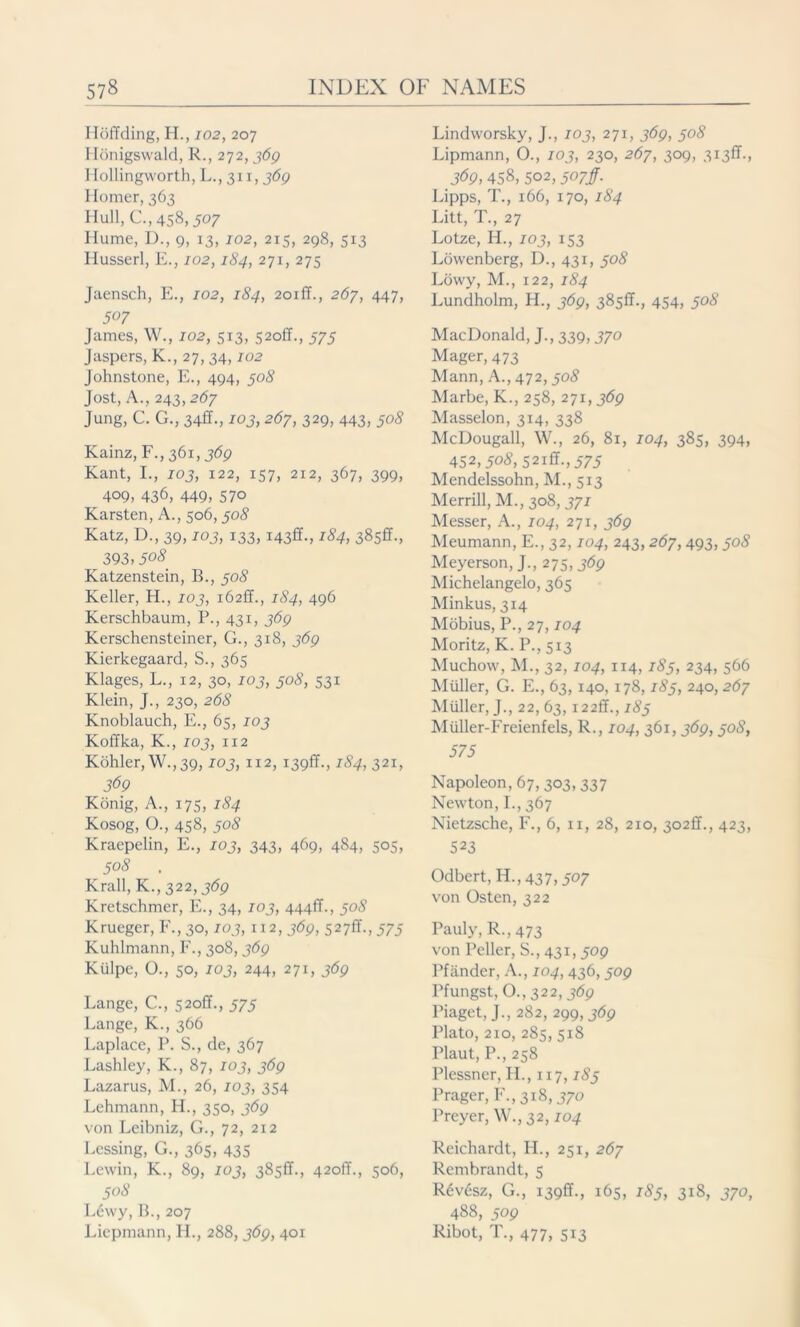 Ilöffding, H., 102, 207 Ilönigswald, R., 272, 369 I Iollingworth, L., 311,369 Homer, 363 Hull, C., 458,507 Hume, D., 9, 13, 102, 215, 298, 513 Husserl, E., 102,184, 271, 275 Jaensch, E., 102, 184, 2oiff., 267, 447, 507 James, W., 102, 513, 52off., 575 Jaspers, K., 27, 34,102 Johnstone, E., 494, 508 Jost, A., 243,267 Jung, C. G., 34ff., 103, 267, 329, 443, 508 Kainz, F.,361,369 Kant, I., 103, 122, 157, 212, 367, 399, 409, 436, 449, 57° Karsten, A., 506,308 Katz, D., 39,103, 133, i43ff., 184, 385fr., 393,50^ Katzenstein, B., 308 Keller, H., 103, 162fr., 184, 496 Kerschbaum, P., 431, 369 Kerschensteiner, G., 318, 369 Kierkegaard, S., 365 Klages, L., 12, 30, 103, 308, 531 Klein, J., 230, 268 Knoblauch, E., 65, 103 Koffka, K., 103, 112 Köhler, W., 39,103, 112, 139fr., 184, 321, 369 König, A., 175, 184 Kosog, O., 458, 508 Kraepelin, E., 103, 343, 469, 484, 505, 508 . Krall, K.,322,369 Kretschmer, E., 34, 103, 444fr., 30S Krueger, F., 30,103, 112, 369, 527fr., 373 Kuhlmann, F., 308, 369 Külpc, Ü., 50, 103, 244, 271,369 Lange, C., 520fr., 373 Lange, K., 366 Laplace, P. S., de, 367 Lashley, K., 87, 103, 369 Lazarus, M., 26, 103, 354 Lehmann, H., 350, 369 von Leibniz, G., 72, 2x2 Lessing, G., 365, 435 Lewin, K., 89, 103, 385fr., 420fr., 506, 508 L6wy, B., 207 Liepmann, H., 288,369, 401 Lindworsky, J., 103, 271, 369, 308 Lipmann, O., 103, 230, 267, 309, 313ft-» 369, 458, 502,507/. Lipps, T., 166, 170, 184 Litt, T., 27 Lotze, H., 103, 153 Löwenberg, D., 431, 308 Löwy, M., 122, 184 Lundholm, H., 369, 385fr., 454, 308 MacDonald, J., 339,370 Mager, 473 Mann, A., 472, 308 Marbe, K., 258, 271, 369 Masselon, 314, 338 McDougall, W., 26, 81, 104, 385, 394, 452,508, 521ft., 373 Mendelssohn, M., 513 Merrill, M., 308, 371 Messer, A., 104, 271, 369 Meumann, E., 32,104, 243,267,493, 308 Meyerson, J., 275,369 Michelangelo, 365 Minkus, 314 Möbius, P., 27,104 Moritz, K. P., 513 Muchow, M., 32, 104, 114, 183, 234, 566 Miiller, G. E., 63, 140, 178,183, 240, 267 Müller, J., 22, 63,122ff., 183 Müller-Freienfels, R., 104, 361, 369,30S, 575 Napoleon, 67, 303, 337 Newton, L, 367 Nietzsche, F., 6, u, 28, 210, 302fr., 423, 523 Odbert, H., 437,307 von Osten, 322 Pauly, R.,473 von Peiler, S., 431,309 Pfänder, A., 104, 436,309 Pfungst, O., 322,369 Piaget, J., 282, 299,369 Plato, 210, 285,518 Plaut, P.,258 Plessner, H., 117,183 Prager, F., 318,370 Preyer, W., 32,104 Reichardt, IL, 251, 267 Rembrandt, 5 R6v6sz, G., 139fr., 165, 185, 318, 370, 488, 509 Ribot, T., 477, 513