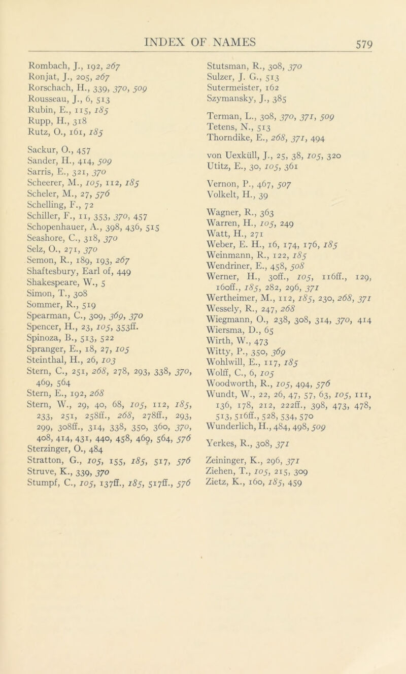 Rombach, J., 192, 267 Ronjat, J., 205, 267 Rorschach, H., 339, 370, 509 Rousseau, J., 6, 513 Rubin, E., 115, 185 Rupp, H., 318 Rutz, O., 161, 185 Sackur, O., 457 Sander, H., 414, 509 Sarris, E., 321, 370 Scheerer, M., 105, 112, 183 Scheler, M., 27, 376 Schelling, F., 72 Schiller, F., n, 353, 370, 457 Schopenhauer, A., 398, 436, 515 Seashore, C., 318, 370 Selz, O., 271, 370 Semon, R., 189, 193, 267 Shaftesbury, Earl of, 449 Shakespeare, W., 5 Simon, T., 308 Sommer, R., 519 Spearman, C., 309, 369, 370 Spencer, H., 23, 103, 353fr. Spinoza, B., 513, 522 Spranger, E., 18, 27, 103 Steinthal, H., 26, 103 Stern, C., 251, 268, 278, 293, 338, 370, 469, 564 Stern, E., 192, 268 Stern, W., 29, 40, 68, 103, 1x2, 183, 233, 25i, 258h'., 268, 278£f., 293, 299, 30SU., 314, 338, 350, 360, 370, 408, 414, 431, 440, 458, 469, 564, 376 Sterzinger, O., 484 Stratton, G., 105, 155, 185, 517, 576 Struve, K., 339, 370 Stumpf, C., 105, i37ff., 183, 517ff., 576 Stutsman, R., 308, 370 Sulzer, J. G., 513 Sutermeister, 162 Szymansky, J., 385 Terman, L., 308, 370, 371, 309 Tetens, N., 5x3 Thorndike, E., 268, 371, 494 von Uexküll, J., 25, 38, 103, 320 Utitz, E., 30, 103, 361 Vernon, P., 467, 307 Volkelt, H., 39 Wagner, R., 363 Warren, H., 103, 249 Watt, H., 271 Weber, E. H., 16, 174, 176, 183 Weinmann, R., 122, 183 Wendriner, E., 458, 308 Werner, H., 3off., 103, n6ff., 129, i6off., 183, 282, 296, 371 Wertheimer, M., 112, 183, 230, 268, 371 Wessely, R., 247, 268 Wiegmann, O., 238, 308, 314, 370, 414 Wiersma, D., 65 Wirth, W., 473 Witty, P., 350, 369 Wohlwill, E., 117, 183 Wolff, C., 6, 103 Woodworth, R., 103, 494, 376 Wundt, W., 22, 26, 47, 57, 63, 105, in, 136, 178, 212, 222ff., 398, 473, 478, 513, 5i6ff-, 528, 534,570 Wunderlich, H., 484, 498,309 Yerkes, R., 308, 371 Zeininger, K., 296, 371 Ziehen, T., 103, 215, 309 Zietz, K., 160, 183, 459