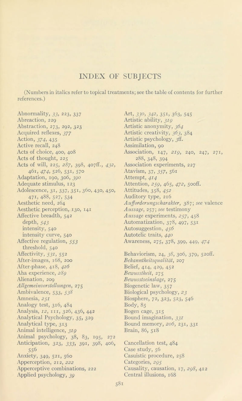 (Numbers in italics refer to topical treatments; see the table of contents for further references.) Abnormality, 33, 223, 337 Abreaction, 229 Abstraction, 273, 292, 323 Acquired reflexes, 377 Action, 374, 435 Active recall, 248 Acts of choice, 400, 408 Acts of thought, 225 Acts of will, 225, 287, 398, 407II., 432, 461, 474, 526, 531, 570 Adaptation, 190, 306, 390 Adequate stimulus, 123 Adolescence, 31, 337, 351, 360, 430, 450, 471, 488, 527, 534 Aesthetic need, 264 Aesthetic perception, 130, 141 Affective breadth, 542 depth, 543 intensity, 540 intensity curve, 540 Affective regulation, 553 threshold, 540 Affectivity, 531, 552 After-images, 168, 200 After-phase, 418, 426 Aha experience, 289 Alienation, 209 Allgemeinvorstellungen, 275 Ambivalence, 533, 538 Amnesia, 231 Analogy test, 316, 484 Analysis, 12, hi, 326, 436, 442 Analytical Psychology, 35, 329 Analytical type, 313 Animal intelligence, 319 Animal psychology, 38, 83, 195, 272 Anticipation, 323, 333, 391, 398, 406, 556 Anxiety, 349, 521, 560 Apperception, 212, 222 Apperceptive combinations, 222 Applied psychology, 39 Art, 330, 342, 351, 363, 545 Artistic ability, 319 Artistic anonymity, 364 Artistic creativity, 363, 384 Artistic psychology, 3ff. Assimilation, 90 Association, 147, 219, 240, 247, 271, 288, 348, 394 Association experiments, 227 Atavism, 37, 337, 561 Attempt, 414 Attention, 239, 465, 472, 5ooff. Attitudes, 358, 432 Auditory type, 216 Aufforderungscharakter, 387; sec valence Aussage, 257; see testimony Aussage experiments, 237, 458 Automatization, 378, 497, 531 Autosuggestion, 436 Autotelic traits, 440 Awareness, 275, 378, 399, 449, 474 Behaviorism, 24, 38, 306, 379, 52off. Bekanntheitsqualität, 207 Belief, 414, 429, 452 Bewusstheit, 275 Bewusstseinslage, 275 Biogenetic law, 357 Biological psychology, 23 Biosphere, 72, 323, 523, 546 Body, 85 Bogen cage, 315 Bound imagination, 331 Bound memory, 206, 231, 331 Brain, 86, 518 Cancellation test, 484 Case study, 56 Casuistic procedure, 258 Categories, 293 Causality, causation, 17, 298, 412 Central illusions, 168