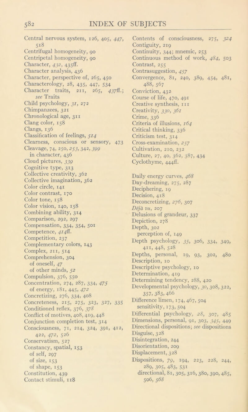 Central nervous system, 126, 405, 447, 518 Centrifugal homogeneity, 90 Centripetal homogeneity, 90 Character, 432, 4350. Character analysis, 436 Character, perspective of, 265, 450 Characterology, 28, 435, 447, 534 Character traits, 211, 265, 437S.; see Traits Child psychology, 31, 272 Chimpanzees, 321 Chronological age, 311 Clang color, 158 Clangs, 136 Classification of feelings, 514 Clearness, conscious or sensory, 473 Cleavage, 74, 250,253, 342,399 in character, 436 Cloud pictures, 339 Cognitive type, 313 Collective creativity, 362 Collective imagination, 362 Color circle, 141 Color contrast, 170 Color tone, 158 Color vision, 140, 158 Combining ability, 314 Comparison, 292, 297 Compensation, 334, 354, 501 Competence, 414S. Competition, 237 Complementary colors, 143 Complex, 211, 514 Comprehension, 304 of oneself, 47 of other minds, 52 Compulsion, 376, 550 Concentration, 274, 287, 334, 475 of energy, 181, 445, 472 Concretizing, 276, 334, 408 Concreteness, 215, 275, 323, 327, 335 Conditioned reflex, 376, 378 Conflict of motives, 408,419, 448 Conjunction completion test, 314 Consciousness, 71, 214, 324, 391, 412, 422, 472, 526 Conservatism, 527 Constancy, spatial, 153 of self, 297 of size, 153 of shape, 153 Constitution, 439 Contact stimuli, 118 Contents of consciousness, 275, 324 Contiguity, 219 Continuity, 344; mnemic, 253 Continuous method of work, 484, 503 Contrast, 255 Contrasuggestion, 437 Convergence, 81, 240, 389, 454, 481, 488, 567 Conviction, 432 Course of life, 470, 491 Creative synthesis, hi Creativity, 330, 361 Crime, 336 Criteria of illusions, 164 Critical thinking, 336 Criticism test, 314 Cross-examination, 237 Cultivation, 210, 232 Culture, 27, 40, 362, 387, 434 Cyclothyme, 444II. Daily energy curves, 468 Day-dreaming, 275, 287 Deciphering, 19 Decision, 418 Deconcretizing, 276, 307 Deja vu, 207 Delusions of grandeur, 337 Depiction, 278 Depth, 302 perception of, 149 Depth psychology, 33, 306, 334, 349, 411, 448, 528 Depths, personal, 19, 93, 302, 480 Description, 10 Descriptive psychology, 10 Determination, 419 Determining tendency, 288, 420 Developmental psychology, 30,308,322, 357, 383,466 Difference limen, 174, 467, 504 sensitivity, 173, 504 Differential psychology, 28, 307, 485 Dimensions, personal, 91, 303, 345, 449 Directional dispositions; sec dispositions Disguise, 328 Disintegration, 244 Disorientation, 209 Displacement, 328 Dispositions, 79, 194, 223, 228, 244, 289, 305, 483, 531 directional, 81, 305, 316, 380,390, 485, 506, 368