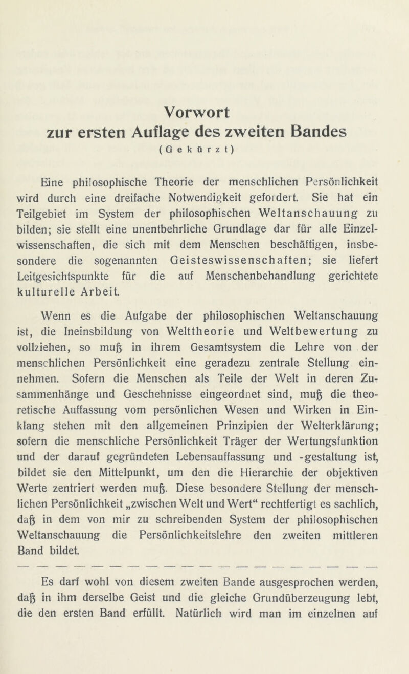 Vorwort zur ersten Auflage des zweiten Bandes (Gekürzt) Eine philosophische Theorie der menschlichen Persönlichkeit wird durch eine dreifache Notwendigkeit gefordert. Sie hat ein Teilgebiet im System der philosophischen Weltanschauung zu bilden; sie stellt eine unentbehrliche Grundlage dar für alle Einzel- wissenschaften, die sich mit dem Menschen beschäftigen, insbe- sondere die sogenannten Geisteswissenschaften; sie liefert Leitgesichtspunkte für die auf Menschenbehandlung gerichtete kulturelle Arbeit. Wenn es die Aufgabe der philosophischen Weltanschauung ist, die Ineinsbildung von Welttheorie und Weltbewertung zu vollziehen, so muß in ihrem Gesamtsystem die Lehre von der menschlichen Persönlichkeit eine geradezu zentrale Stellung ein- nehmen. Sofern die Menschen als Teile der Welt in deren Zu- sammenhänge und Geschehnisse eingeordnet sind, muß die theo- retische Auffassung vom persönlichen Wesen und Wirken in Ein- klang stehen mit den allgemeinen Prinzipien der Welterklärung; sofern die menschliche Persönlichkeit Träger der Wertungsfunktion und der darauf gegründeten Lebensauffassung und -gestaltung ist, bildet sie den Mittelpunkt, um den die Hierarchie der objektiven Werte zentriert werden muß. Diese besondere Stellung der mensch- lichen Persönlichkeit „zwischen Welt und Wert“ rechtfertigt es sachlich, daß in dem von mir zu schreibenden System der philosophischen Weltanschauung die Persönlichkeitslehre den zweiten mittleren Band bildet. Es darf wohl von diesem zweiten Bande ausgesprochen werden, daß in ihm derselbe Geist und die gleiche Grundüberzeugung lebt, die den ersten Band erfüllt. Natürlich wird man im einzelnen auf