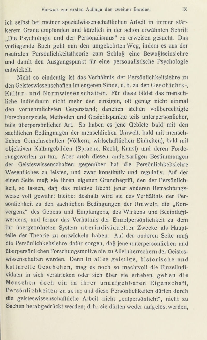 ich selbst bei meiner spezialwissenschaftlichen Arbeit in immer stär- kerem Grade empfunden und kürzlich in der schon erwähnten Schrift „Die Psychologie und der Personalismus“ zu erweisen gesucht. Das vorliegende Buch geht nun den umgekehrten Weg, indem es aus der neutralen Persönlichkeitstheorie zum Schluß eine Bewußtseinslehre und damit den Ausgangspunkt für eine personalisiische Psychologie entwickelt. Nicht so eindeutig ist das Verhältnis der Persönlichkeitslehre zu den Geisteswissenschaften im engeren Sinne, d. h. zu den Geschichts-, Kultur- und Normwissenschaften. Für diese bildet das mensch- liche Individuum nicht mehr den einzigen, oft genug nicht einmal den vornehmlichsten Gegenstand; daneben stehen vollberechtigte Forschungsziele, Methoden und Gesichtspunkte teils unterpersönlicher, teils überpersönlicher Art. So haben es jene Gebiete bald mit den sachlichen Bedingungen der menschlichen Umwelt, bald mit mensch- lichen Gemeinschaften (Völkern, wirtschaftlichen Einheiten), bald mit objektiven Kulturgebilden (Sprache, Recht, Kunst) und deren Forde- rungswerten zu tun. Aber auch diesen andersartigen Bestimmungen der Geisteswissenschaften gegenüber hat die Persönlichkeitslehre Wesentliches zu leisten, und zwar konstitutiv und regulativ. Auf der einen Seite muß sie ihren eigenen Grundbegriff, den der Persönlich- keit, so fassen, daß das relative Recht jener anderen Betrachtungs- weise voll gewahrt bleibe: deshalb wird sie das Verhältnis der Per- sönlichkeit zu den sachlichen Bedingungen der Umwelt, die „Kon- vergenz“ des Gebens und Empfangens, des Wirkens und Beeinflußt- werdens, und ferner das Verhältnis der Einzelpersönlichkeit zu dem ihr übergeordneten System üb er individueller Zwecke als Haupt- teile der Theorie zu entwickeln haben. Auf der anderen Seite muß die Persönlichkeitslehre dafür sorgen, daß jene unterpersönlichen und überpersönlichen Forschungsmotive nie zu Alleinherrschern der Geistes- wissenschaften werden. Denn in alles geistige, historische und kulturelle Geschehen, mag es noch so machtvoll die Einzelindi- viduen in sich verstricken oder sich über sie erheben, gehen die Menschen doch ein in ihrer unaufgebbaren Eigenschaft, Persönlichkeiten zu sein; und diese Persönlichkeiten dürfen durch die geisteswissenschaftliche Arbeit nicht „entpersönlicht“, nicht zu Sachen herabgedrückt werden; d. h.: sie dürfen weder aufgelöst werden,