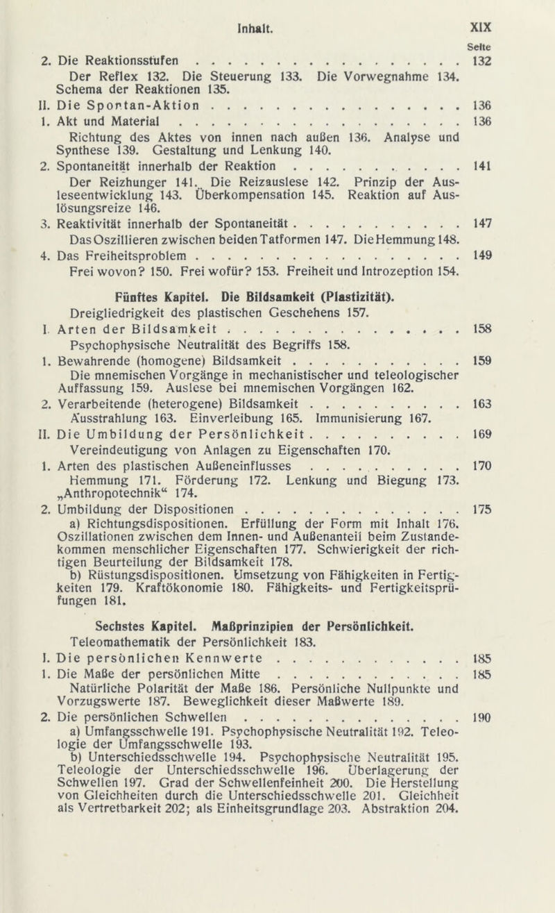 Seite 2. Die Reaktionsstufen 132 Der Reflex 132. Die Steuerung 133. Die Vorwegnahme 134. Schema der Reaktionen 135. II. Die Spontan-Aktion 136 1. Akt und Material 136 Richtung des Aktes von innen nach außen 136. Analyse und Synthese 139. Gestaltung und Lenkung 140. 2. Spontaneität innerhalb der Reaktion 141 Der Reizhunger 141. Die Reizauslese 142. Prinzip der Aus- leseentwicklung 143. Überkompensation 145. Reaktion auf Aus- lösungsreize 146. 3. Reaktivität innerhalb der Spontaneität 147 Das Oszillieren zwischen beiden Tatformen 147. Die Hemmung 148. 4. Das Freiheitsproblem 149 Frei wovon? 150. Frei wofür? 153. Freiheit und Introzeption 154. Fünftes Kapitel. Die Bildsamkeit (Plastizität). Dreigliedrigkeit des plastischen Geschehens 157. 1 Arten der Bildsamkeit 158 Psychophysische Neutralität des Begriffs 158. 1. Bewahrende (homogene) Bildsamkeit 159 Die mnemischen Vorgänge in mechanistischer und teleologischer Auffassung 159. Auslese bei mnemischen Vorgängen 162. 2. Verarbeitende (heterogene) Bildsamkeit 163 Ausstrahlung 163. Einverleibung 165. Immunisierung 167. II. Die Umbildung der Persönlichkeit 169 Vereindeutigung von Anlagen zu Eigenschaften 170. 1. Arten des plastischen Außeneinflusses 170 Hemmung 171. Förderung 172. Lenkung und Biegung 173. „Anthropotechnik“ 174. 2. Umbildung der Dispositionen 175 a) Richtungsdispositionen. Erfüllung der Form mit Inhalt 176. Oszillationen zwischen dem Innen- und Außenanteil beim Zustande- kommen menschlicher Eigenschaften 177. Schwierigkeit der rich- tigen Beurteilung der Bildsamkeit 178. b) Rüstungsdispositionen. Umsetzung von Fähigkeiten in Fertig- keiten 179. Kraftökonomie 180. Fähigkeits- und Fertigkeitsprü- fungen 181. Sechstes Kapitel. Maßprinzipien der Persönlichkeit. Teleomathematik der Persönlichkeit 183. 1. Die persönlichen Kennwerte 185 1. Die Maße der persönlichen Mitte 185 Natürliche Polarität der Maße 186. Persönliche Nullpunkte und Vorzugswerte 187. Beweglichkeit dieser Maßwerte 189. 2. Die persönlichen Schwellen 190 a) Umfangsschwelle 191. Psychophysische Neutralität 192. Teleo- logie der Umfangsschwelle 193. b) Unterschiedsschwelle 194. Psychophysische Neutralität 195. Teleologie der Unterschiedsschwelle 196. Überlagerung der Schwellen 197. Grad der Schwellenfeinheit 200. Die Herstellung von Gleichheiten durch die Unterschiedsschwelle 201. Gleichheit als Vertretbarkeit 202; als Einheitsgrundlage 203. Abstraktion 204.