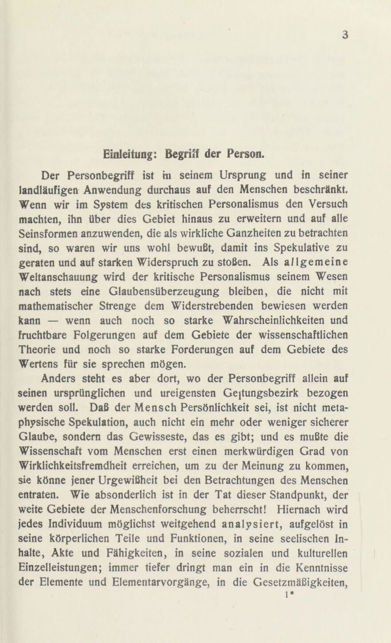 Einleitung: Begriff der Person. Der Personbegriff ist m seinem Ursprung und in seiner landläufigen Anwendung durchaus auf den Menschen beschränkt. Wenn wir im System des kritischen Personalismus den Versuch machten, ihn über dies Gebiet hinaus zu erweitern und auf alle Seinsformen anzuwenden, die als wirkliche Ganzheiten zu betrachten sind, so waren wir uns wohl bewußt, damit ins Spekulative zu geraten und auf starken Widerspruch zu stoßen. Als allgemeine Weltanschauung wird der kritische Personalismus seinem Wesen nach stets eine Glaubensüberzeugung bleiben, die nicht mit mathematischer Strenge dem Widerstrebenden bewiesen werden kann — wenn auch noch so starke Wahrscheinlichkeiten und fruchtbare Folgerungen auf dem Gebiete der wissenschaftlichen Theorie und noch so starke Forderungen auf dem Gebiete des Wertens für sie sprechen mögen. Anders steht es aber dort, wo der Personbegriff allein auf seinen ursprünglichen und ureigensten Geltungsbezirk bezogen werden soll. Daß der Mensch Persönlichkeit sei, ist nicht meta- physische Spekulation, auch nicht ein mehr oder weniger sicherer Glaube, sondern das Gewisseste, das es gibt; und es mußte die Wissenschaft vom Menschen erst einen merkwürdigen Grad von Wirklichkeitsfremdheit erreichen, um zu der Meinung zu kommen, sie könne jener Urgewißheit bei den Betrachtungen des Menschen entraten. Wie absonderlich ist in der Tat dieser Standpunkt, der weite Gebiete der Menschenforschung beherrscht! Hiernach wird jedes Individuum möglichst weitgehend analysiert, aufgelöst in seine körperlichen Teile und Funktionen, in seine seelischen In- halte, Akte und Fähigkeiten, in seine sozialen und kulturellen Einzelleistungen; immer tiefer dringt man ein in die Kenntnisse der Elemente und Elementarvorgänge, in die Gesetzmäßigkeiten, 1*