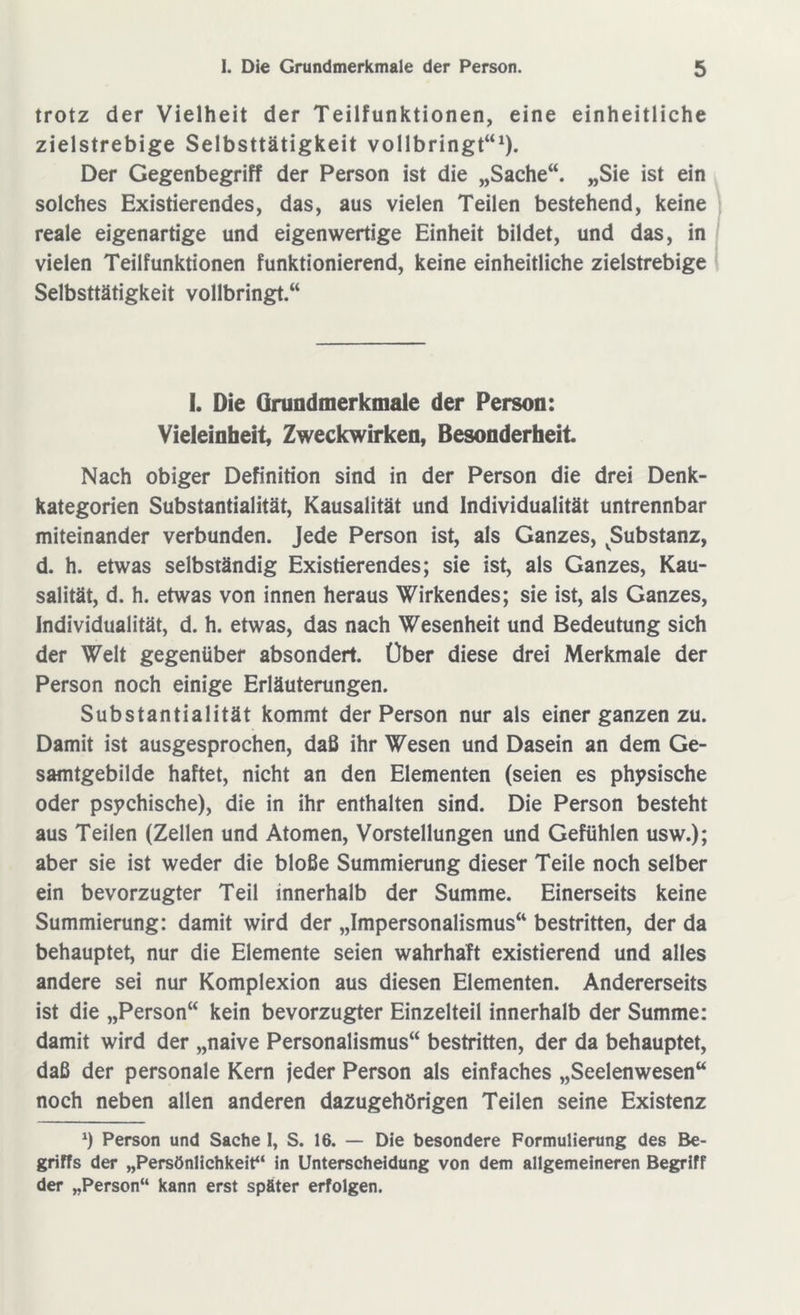 trotz der Vielheit der Teilfunktionen, eine einheitliche zielstrebige Selbsttätigkeit vollbringt“1). Der Gegenbegriff der Person ist die „Sache“. „Sie ist ein solches Existierendes, das, aus vielen Teilen bestehend, keine reale eigenartige und eigenwertige Einheit bildet, und das, in vielen Teilfunktionen funktionierend, keine einheitliche zielstrebige Selbsttätigkeit vollbringt.“ I. Die Grundmerkmale der Person: Vieleinheit, Zweckwirken, Besonderheit Nach obiger Definition sind in der Person die drei Denk- kategorien Substantialität, Kausalität und Individualität untrennbar miteinander verbunden. Jede Person ist, als Ganzes, Substanz, d. h. etwas selbständig Existierendes; sie ist, als Ganzes, Kau- salität, d. h. etwas von innen heraus Wirkendes; sie ist, als Ganzes, Individualität, d. h. etwas, das nach Wesenheit und Bedeutung sich der Welt gegenüber absondert. Über diese drei Merkmale der Person noch einige Erläuterungen. Substantialität kommt der Person nur als einer ganzen zu. Damit ist ausgesprochen, daß ihr Wesen und Dasein an dem Ge- samtgebilde haftet, nicht an den Elementen (seien es physische oder psychische), die in ihr enthalten sind. Die Person besteht aus Teilen (Zellen und Atomen, Vorstellungen und Gefühlen usw.); aber sie ist weder die bloße Summierung dieser Teile noch selber ein bevorzugter Teil innerhalb der Summe. Einerseits keine Summierung: damit wird der „Impersonalismus“ bestritten, der da behauptet, nur die Elemente seien wahrhaft existierend und alles andere sei nur Komplexion aus diesen Elementen. Andererseits ist die „Person“ kein bevorzugter Einzelteil innerhalb der Summe: damit wird der „naive Personalismus“ bestritten, der da behauptet, daß der personale Kern jeder Person als einfaches „Seelenwesen“ noch neben allen anderen dazugehörigen Teilen seine Existenz *) Person und Sache I, S. 16. — Die besondere Formulierung des Be- griffs der „Persönlichkeit“ in Unterscheidung von dem allgemeineren Begriff der „Person“ kann erst später erfolgen.