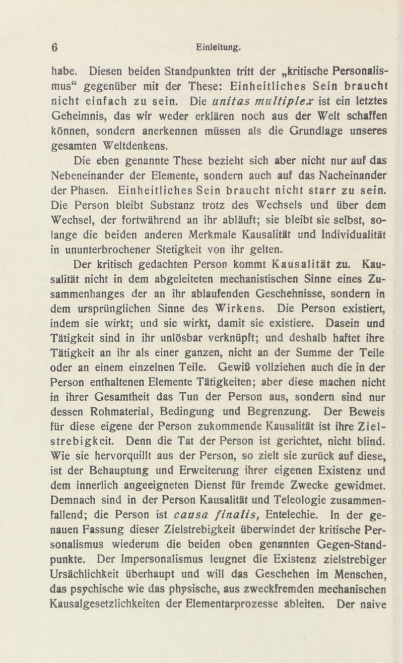 habe. Diesen beiden Standpunkten tritt der „kritische Personalis- mus“ gegenüber mit der These: Einheitliches Sein braucht nicht einfach zu sein. Die unitas multiplex ist ein letztes Geheimnis, das wir weder erklären noch aus der Welt schaffen können, sondern anerkennen müssen als die Grundlage unseres gesamten Weltdenkens. Die eben genannte These bezieht sich aber nicht nur auf das Nebeneinander der Elemente, sondern auch auf das Nacheinander der Phasen. Einheitliches Sein braucht nicht starr zu sein. Die Person bleibt Substanz trotz des Wechsels und über dem Wechsel, der fortwährend an ihr abläuft; sie bleibt sie selbst, so- lange die beiden anderen Merkmale Kausalität und Individualität in ununterbrochener Stetigkeit von ihr gelten. Der kritisch gedachten Person kommt Kausalität zu. Kau- salität nicht in dem abgeleiteten mechanistischen Sinne eines Zu- sammenhanges der an ihr ablaufenden Geschehnisse, sondern in dem ursprünglichen Sinne des Wirkens. Die Person existiert, indem sie wirkt; und sie wirkt, damit sie existiere. Dasein und Tätigkeit sind in ihr unlösbar verknüpft; und deshalb haftet ihre Tätigkeit an ihr als einer ganzen, nicht an der Summe der Teile oder an einem einzelnen Teile. Gewiß vollziehen auch die in der Person enthaltenen Elemente Tätigkeiten; aber diese machen nicht in ihrer Gesamtheit das Tun der Person aus, sondern sind nur dessen Rohmaterial, Bedingung und Begrenzung. Der Beweis für diese eigene der Person zukommende Kausalität ist ihre Ziel- strebigkeit. Denn die Tat der Person ist gerichtet, nicht blind. Wie sie hervorquillt aus der Person, so zielt sie zurück auf diese, ist der Behauptung und Erweiterung ihrer eigenen Existenz und dem innerlich angeeigneten Dienst für fremde Zwecke gewidmet. Demnach sind in der Person Kausalität und Teleologie zusammen- fallend; die Person ist causa finalis, Entelechie. In der ge- nauen Fassung dieser Zielstrebigkeit überwindet der kritische Per- sonalismus wiederum die beiden oben genannten Gegen-Stand- punkte. Der Impersonalismus leugnet die Existenz zielstrebiger Ursächlichkeit überhaupt und will das Geschehen im Menschen, das psychische wie das physische, aus zweckfremden mechanischen Kausalgesetzlichkeiten der Elementarprozesse ableiten. Der naive