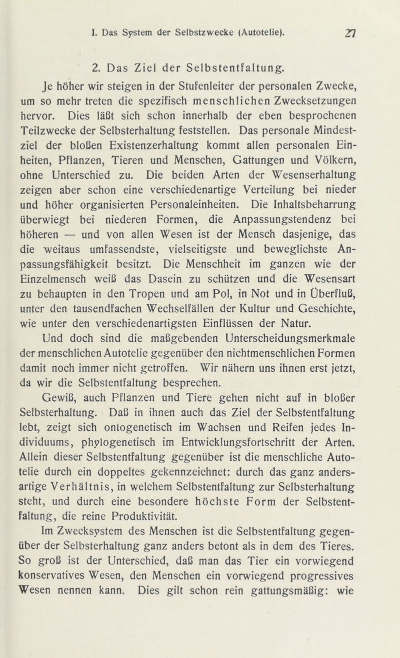 2. Das Ziel der Selbstentfaltung. Je höher wir steigen in der Stufenleiter der personalen Zwecke, um so mehr treten die spezifisch menschlichen Zwecksetzungen hervor. Dies läßt sich schon innerhalb der eben besprochenen Teilzwecke der Selbsterhaltung feststellen. Das personale Mindest- ziel der bloßen Existenzerhaltung kommt allen personalen Ein- heiten, Pflanzen, Tieren und Menschen, Gattungen und Völkern, ohne Unterschied zu. Die beiden Arten der Wesenserhaltung zeigen aber schon eine verschiedenartige Verteilung bei nieder und höher organisierten Personaleinheiten. Die Inhaltsbeharrung überwiegt bei niederen Formen, die Anpassungstendenz bei höheren — und von allen Wesen ist der Mensch dasjenige, das die weitaus umfassendste, vielseitigste und beweglichste An- passungsfähigkeit besitzt. Die Menschheit im ganzen wie der Einzelmensch weiß das Dasein zu schützen und die Wesensart zu behaupten in den Tropen und am Pol, in Not und in Überfluß, unter den tausendfachen Wechselfällen der Kultur und Geschichte, wie unter den verschiedenartigsten Einflüssen der Natur. Und doch sind die maßgebenden Unterscheidungsmerkmale der menschlichen Autotelie gegenüber den nichtmenschlichen Formen damit noch immer nicht getroffen. Wir nähern uns ihnen erst jetzt, da wir die Selbstentfaltung besprechen. Gewiß, auch Pflanzen und Tiere gehen nicht auf in bloßer Selbsterhaltung. Daß in ihnen auch das Ziel der Selbstentfaltung lebt, zeigt sich ontogenetisch im Wachsen und Reifen jedes In- dividuums, phylogenetisch im Entwicklungsfortschritt der Arten, Allein dieser Selbstentfaltung gegenüber ist die menschliche Auto- telie durch ein doppeltes gekennzeichnet: durch das ganz anders- artige Verhältnis, in welchem Selbstentfaltung zur Selbsterhaltung steht, und durch eine besondere höchste Form der Selbstent- faltung, die reine Produktivität. Im Zwecksystem des Menschen ist die Selbstentfaltung gegen- über der Selbsterhaltung ganz anders betont als in dem des Tieres. So groß ist der Unterschied, daß man das Tier ein vorwiegend konservatives Wesen, den Menschen ein vorwiegend progressives Wesen nennen kann. Dies gilt schon rein gattungsmäßig: wie