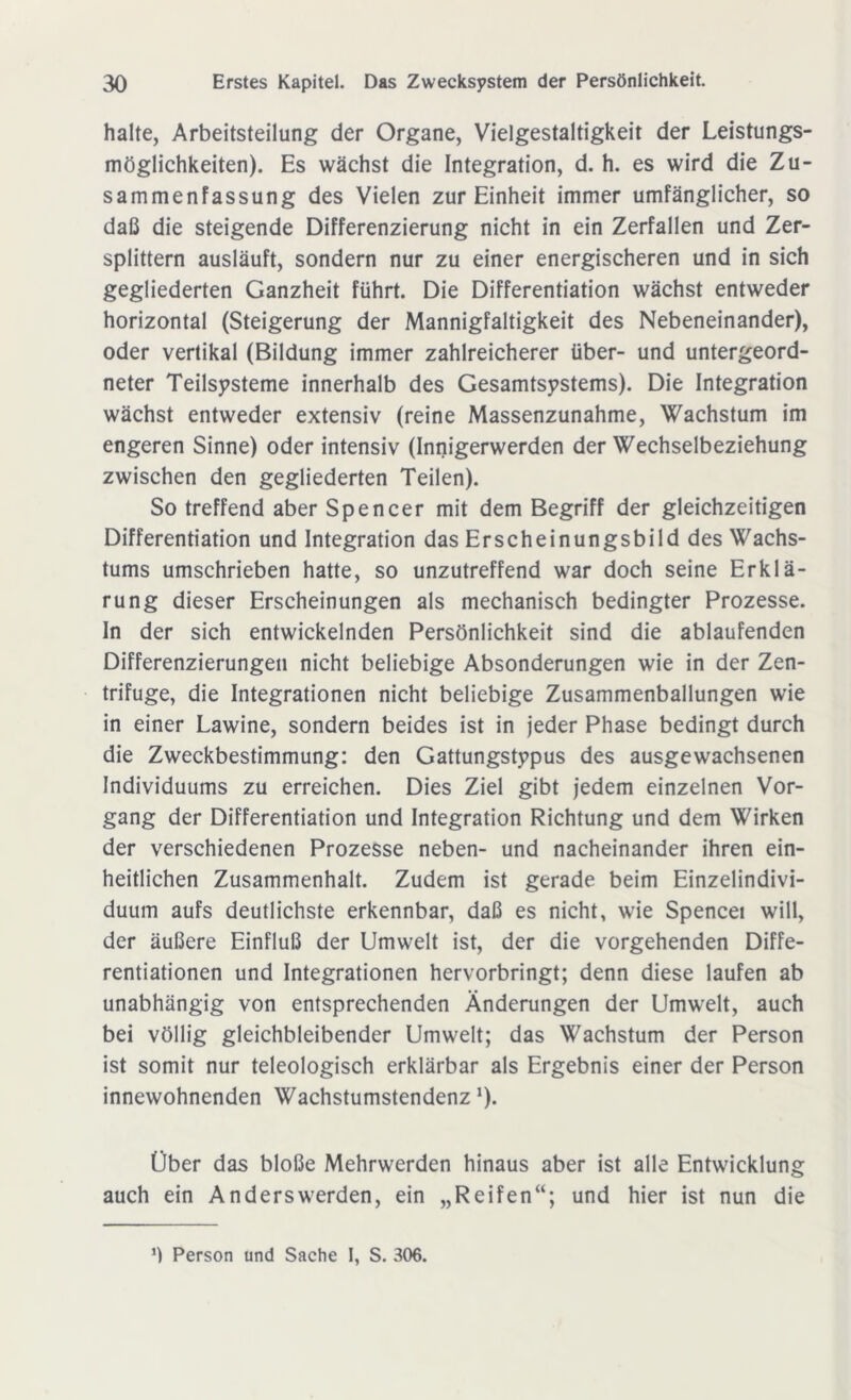 halte, Arbeitsteilung der Organe, Vielgestaltigkeit der Leistungs- möglichkeiten). Es wächst die Integration, d. h. es wird die Zu- sammenfassung des Vielen zur Einheit immer umfänglicher, so daß die steigende Differenzierung nicht in ein Zerfallen und Zer- splittern ausläuft, sondern nur zu einer energischeren und in sich gegliederten Ganzheit führt. Die Differentiation wächst entweder horizontal (Steigerung der Mannigfaltigkeit des Nebeneinander), oder vertikal (Bildung immer zahlreicherer über- und untergeord- neter Teilsysteme innerhalb des Gesamtsystems). Die Integration wächst entweder extensiv (reine Massenzunahme, Wachstum im engeren Sinne) oder intensiv (Innigerwerden der Wechselbeziehung zwischen den gegliederten Teilen). So treffend aber Spencer mit dem Begriff der gleichzeitigen Differentiation und Integration das Erscheinungsbild des Wachs- tums umschrieben hatte, so unzutreffend war doch seine Erklä- rung dieser Erscheinungen als mechanisch bedingter Prozesse. In der sich entwickelnden Persönlichkeit sind die ablaufenden Differenzierungen nicht beliebige Absonderungen wie in der Zen- trifuge, die Integrationen nicht beliebige Zusammenballungen wie in einer Lawine, sondern beides ist in jeder Phase bedingt durch die Zweckbestimmung: den Gattungstypus des ausgewachsenen Individuums zu erreichen. Dies Ziel gibt jedem einzelnen Vor- gang der Differentiation und Integration Richtung und dem Wirken der verschiedenen Prozesse neben- und nacheinander ihren ein- heitlichen Zusammenhalt. Zudem ist gerade beim Einzelindivi- duum aufs deutlichste erkennbar, daß es nicht, wie Spencei will, der äußere Einfluß der Umwelt ist, der die vorgehenden Diffe- rentiationen und Integrationen hervorbringt; denn diese laufen ab unabhängig von entsprechenden Änderungen der Umwelt, auch bei völlig gleichbleibender Umwelt; das Wachstum der Person ist somit nur teleologisch erklärbar als Ergebnis einer der Person innewohnenden Wachstumstendenz J). Über das bloße Mehrwerden hinaus aber ist alle Entwicklung auch ein Anders werden, ein „Reifen“; und hier ist nun die