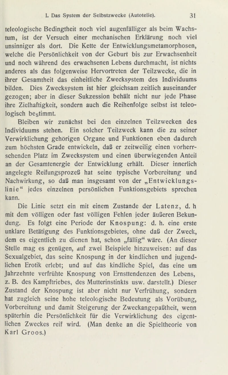 teleologische Bedingtheit noch viel augenfälliger als beim Wachs- tum, ist der Versuch einer mechanischen Erklärung noch viel unsinniger als dort. Die Kette der Entwicklungsmetamorphosen, welche die Persönlichkeit von der Geburt bis zur Erwachsenheit und noch während des erwachsenen Lebens durchmacht, ist nichts anderes als das folgenweise Hervortreten der Teilzwecke, die in ihrer Gesamtheit das einheitliche Zwecksystem des Individuums bilden. Dies Zwecksystem ist hier gleichsam zeitlich auseinander gezogen; aber in dieser Sukzession behält nicht nur jede Phase ihre Zielhaftigkeit, sondern auch die Reihenfolge selbst ist teleo- logisch bestimmt. Bleiben wir zunächst bei den einzelnen Teilzwecken des Individuums stehen. Ein solcher Teilzweck kann die zu seiner Verwirklichung gehörigen Organe und Funktionen eben dadurch zum höchsten Grade entwickeln, daß er zeitweilig einen vorherr- schenden Platz im Zwecksystem und einen überwiegenden Anteil an der Gesamtenergie der Entwicklung erhält. Dieser innerlich angelegte Reifungsprozeß hat seine typische Vorbereitung und Nachwirkung, so daß man insgesamt von der „Entwicklungs- linie“ jedes einzelnen persönlichen Funktionsgebiets sprechen kann. Die Linie setzt ein mit einem Zustande der Latenz, d. h mit dem völligen oder fast völligen Fehlen jeder äußeren Bekun- dung. Es folgt eine Periode der Knospung: d. h. eine erste unklare Betätigung des Funktionsgebietes, ohne daß der Zweck, dem es eigentlich zu dienen hat, schon „fällig“ wäre. (An dieser Stelle mag es genügen, auf zwei Beispiele hinzuweisen: auf das Sexualgebiet, das seine Knospung in der kindlichen und jugend- lichen Erotik erlebt; und auf das kindliche Spiel, das eine um Jahrzehnte verfrühte Knospung von Ernsttendenzen des Lebens, z. B. des Kampftriebes, des Mutterinstinkts usw. darstellt.) Dieser Zustand der Knospung ist aber nicht nur Verfrühung, sondern hat zugleich seine hohe teleologische Bedeutung als Vorübung, Vorbereitung und damit Steigerung der Zweckangepaßtheit, wenn späterhin die Persönlichkeit für die Verwirklichung des eigent- lichen Zweckes reif wird. (Man denke an die Spieltheorie von Karl Groos.)