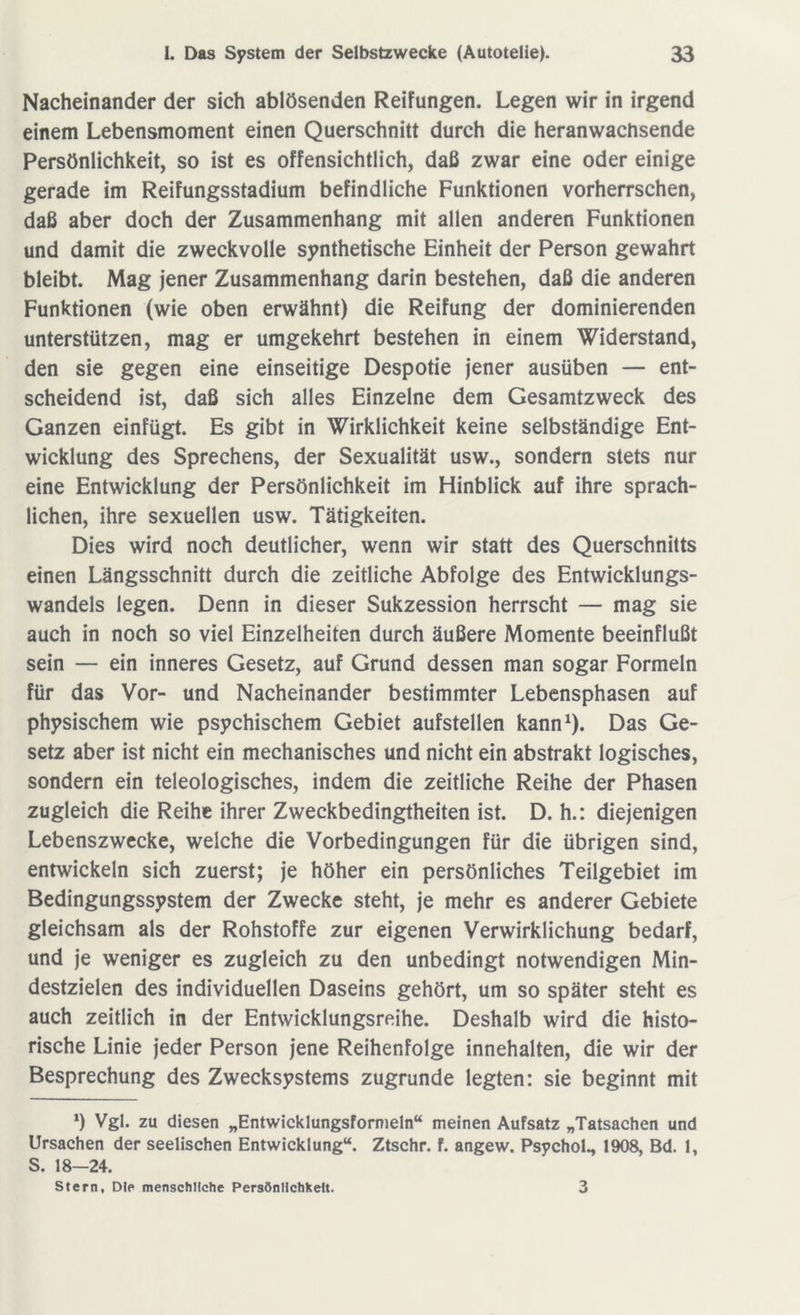 Nacheinander der sich ablösenden Reifungen. Legen wir in irgend einem Lebensmoment einen Querschnitt durch die heranwachsende Persönlichkeit, so ist es offensichtlich, daß zwar eine oder einige gerade im Reifungsstadium befindliche Funktionen vorherrschen, daß aber doch der Zusammenhang mit allen anderen Funktionen und damit die zweckvolle synthetische Einheit der Person gewahrt bleibt. Mag jener Zusammenhang darin bestehen, daß die anderen Funktionen (wie oben erwähnt) die Reifung der dominierenden unterstützen, mag er umgekehrt bestehen in einem Widerstand, den sie gegen eine einseitige Despotie jener ausüben — ent- scheidend ist, daß sich alles Einzelne dem Gesamtzweck des Ganzen einfügt. Es gibt in Wirklichkeit keine selbständige Ent- wicklung des Sprechens, der Sexualität usw., sondern stets nur eine Entwicklung der Persönlichkeit im Hinblick auf ihre sprach- lichen, ihre sexuellen usw. Tätigkeiten. Dies wird noch deutlicher, wenn wir statt des Querschnitts einen Längsschnitt durch die zeitliche Abfolge des Entwicklungs- wandels legen. Denn in dieser Sukzession herrscht — mag sie auch in noch so viel Einzelheiten durch äußere Momente beeinflußt sein — ein inneres Gesetz, auf Grund dessen man sogar Formeln für das Vor- und Nacheinander bestimmter Lebensphasen auf physischem wie psychischem Gebiet aufstellen kann1). Das Ge- setz aber ist nicht ein mechanisches und nicht ein abstrakt logisches, sondern ein teleologisches, indem die zeitliche Reihe der Phasen zugleich die Reihe ihrer Zweckbedingtheiten ist. D. h.: diejenigen Lebenszwecke, welche die Vorbedingungen für die übrigen sind, entwickeln sich zuerst; je höher ein persönliches Teilgebiet im Bedingungssystem der Zwecke steht, je mehr es anderer Gebiete gleichsam als der Rohstoffe zur eigenen Verwirklichung bedarf, und je weniger es zugleich zu den unbedingt notwendigen Min- destzielen des individuellen Daseins gehört, um so später steht es auch zeitlich in der Entwicklungsreihe. Deshalb wird die histo- rische Linie jeder Person jene Reihenfolge innehalten, die wir der Besprechung des Zwecksystems zugrunde legten: sie beginnt mit *) Vgl. zu diesen „Entwicklungsformeln“ meinen Aufsatz „Tatsachen und Ursachen der seelischen Entwicklung“. Ztschr. f. angew. PsychoL 1908, Bd. 1, S. 18-24. Stern, Die menschliche Persönlichkeit. 3