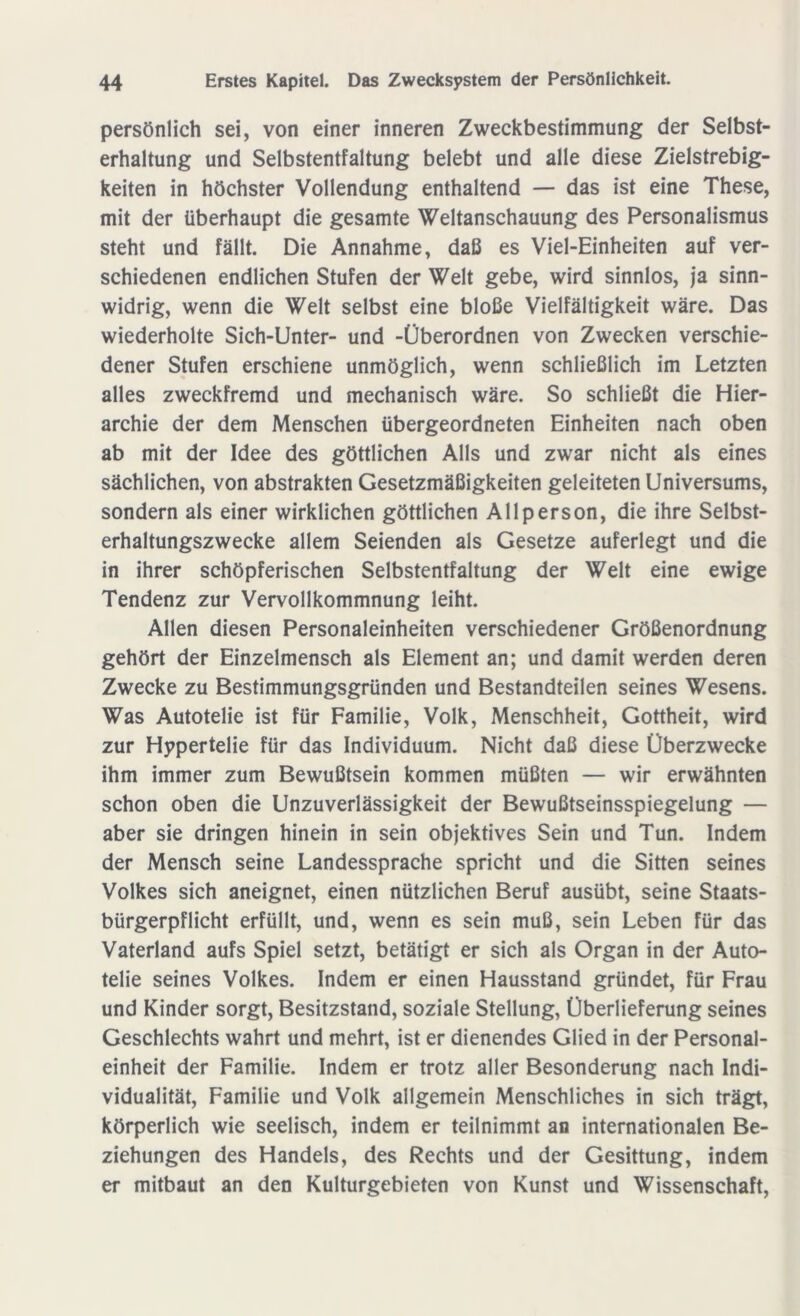 persönlich sei, von einer inneren Zweckbestimmung der Selbst- erhaltung und Selbstentfaltung belebt und alle diese Zielstrebig- keiten in höchster Vollendung enthaltend — das ist eine These, mit der überhaupt die gesamte Weltanschauung des Personalismus steht und fällt. Die Annahme, daß es Viel-Einheiten auf ver- schiedenen endlichen Stufen der Welt gebe, wird sinnlos, ja sinn- widrig, wenn die Welt selbst eine bloße Vielfältigkeit wäre. Das wiederholte Sich-Unter- und -Überordnen von Zwecken verschie- dener Stufen erschiene unmöglich, wenn schließlich im Letzten alles zweckfremd und mechanisch wäre. So schließt die Hier- archie der dem Menschen übergeordneten Einheiten nach oben ab mit der Idee des göttlichen Alls und zwar nicht als eines sächlichen, von abstrakten Gesetzmäßigkeiten geleiteten Universums, sondern als einer wirklichen göttlichen Allperson, die ihre Selbst- erhaltungszwecke allem Seienden als Gesetze auferlegt und die in ihrer schöpferischen Selbstentfaltung der Welt eine ewige Tendenz zur Vervollkommnung leiht. Allen diesen Personaleinheiten verschiedener Größenordnung gehört der Einzelmensch als Element an; und damit werden deren Zwecke zu Bestimmungsgründen und Bestandteilen seines Wesens. Was Autotelie ist für Familie, Volk, Menschheit, Gottheit, wird zur Hypertelie für das Individuum. Nicht daß diese Überzwecke ihm immer zum Bewußtsein kommen müßten — wir erwähnten schon oben die Unzuverlässigkeit der Bewußtseinsspiegelung — aber sie dringen hinein in sein objektives Sein und Tun. Indem der Mensch seine Landessprache spricht und die Sitten seines Volkes sich aneignet, einen nützlichen Beruf ausübt, seine Staats- bürgerpflicht erfüllt, und, wenn es sein muß, sein Leben für das Vaterland aufs Spiel setzt, betätigt er sich als Organ in der Auto- telie seines Volkes. Indem er einen Hausstand gründet, für Frau und Kinder sorgt, Besitzstand, soziale Stellung, Überlieferung seines Geschlechts wahrt und mehrt, ist er dienendes Glied in der Personal- einheit der Familie. Indem er trotz aller Besonderung nach Indi- vidualität, Familie und Volk allgemein Menschliches in sich trägt, körperlich wie seelisch, indem er teilnimmt an internationalen Be- ziehungen des Handels, des Rechts und der Gesittung, indem er mitbaut an den Kulturgebieten von Kunst und Wissenschaft,