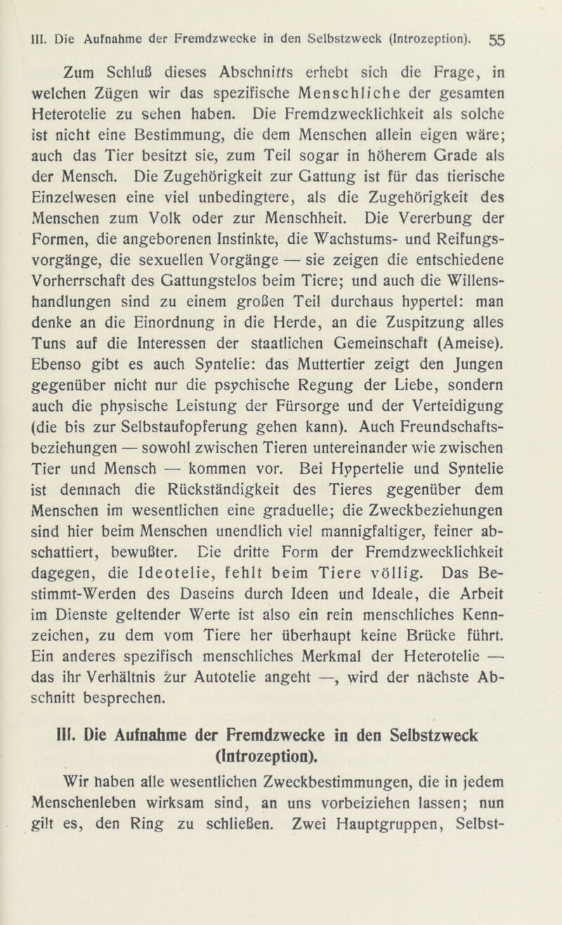 Zum Schluß dieses Abschnitts erhebt sich die Frage, in welchen Zügen wir das spezifische Menschliche der gesamten Heterotelie zu sehen haben. Die Fremdzwecklichkeit als solche ist nicht eine Bestimmung, die dem Menschen allein eigen wäre; auch das Tier besitzt sie, zum Teil sogar in höherem Grade als der Mensch. Die Zugehörigkeit zur Gattung ist für das tierische Einzelwesen eine viel unbedingtere, als die Zugehörigkeit des Menschen zum Volk oder zur Menschheit. Die Vererbung der Formen, die angeborenen Instinkte, die Wachstums- und Reifungs- vorgänge, die sexuellen Vorgänge — sie zeigen die entschiedene Vorherrschaft des Gattungstelos beim Tiere; und auch die Willens- handlungen sind zu einem großen Teil durchaus hypertel: man denke an die Einordnung in die Herde, an die Zuspitzung alles Tuns auf die Interessen der staatlichen Gemeinschaft (Ameise). Ebenso gibt es auch Syntelie: das Muttertier zeigt den Jungen gegenüber nicht nur die psychische Regung der Liebe, sondern auch die physische Leistung der Fürsorge und der Verteidigung (die bis zur Selbstaufopferung gehen kann). Auch Freundschafts- beziehungen — sowohl zwischen Tieren untereinander wie zwischen Tier und Mensch — kommen vor. Bei Hypertelie und Syntelie ist demnach die Rückständigkeit des Tieres gegenüber dem Menschen im wesentlichen eine graduelle; die Zweckbeziehungen sind hier beim Menschen unendlich viel mannigfaltiger, feiner ab- schattiert, bewußter. Die dritte Form der Fremdzwecklichkeit dagegen, die Ideotelie, fehlt beim Tiere völlig. Das Be- stimmt-Werden des Daseins durch Ideen und Ideale, die Arbeit im Dienste geltender Werte ist also ein rein menschliches Kenn- zeichen, zu dem vom Tiere her überhaupt keine Brücke führt. Ein anderes spezifisch menschliches Merkmal der Heterotelie — das ihr Verhältnis zur Autotelie angeht —, wird der nächste Ab- schnitt besprechen. III. Die Aufnahme der Fremdzwecke in den Selbstzweck (Introzeption). Wir haben alle wesentlichen Zweckbestimmungen, die in jedem Menschenleben wirksam sind, an uns vorbeiziehen lassen; nun gilt es, den Ring zu schließen. Zwei Hauptgruppen, Selbst-