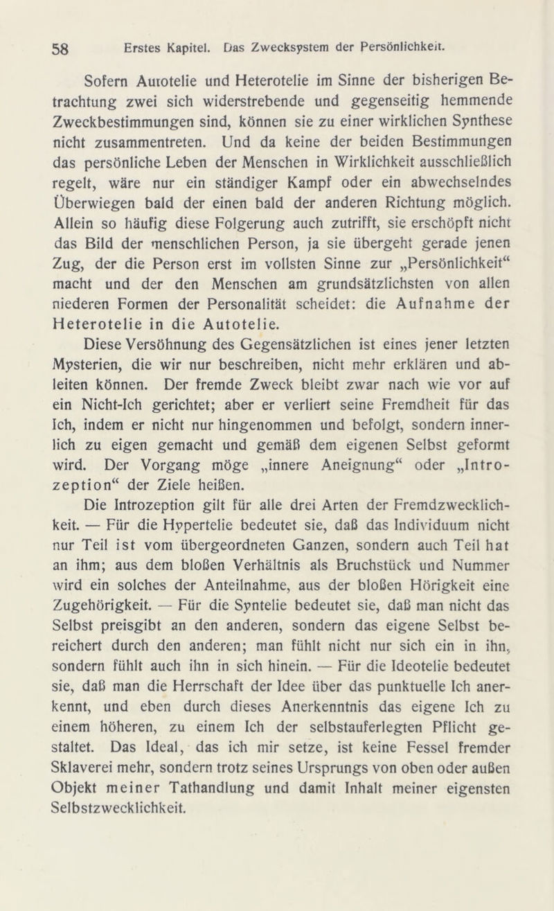 Sofern Auiotelie und Heterotelie im Sinne der bisherigen Be- trachtung zwei sich widerstrebende und gegenseitig hemmende Zweckbestimmungen sind, können sie zu einer wirklichen Synthese nicht zusammentreten. Und da keine der beiden Bestimmungen das persönliche Leben der Menschen in Wirklichkeit ausschließlich regelt, wäre nur ein ständiger Kampf oder ein abwechselndes Überwiegen bald der einen bald der anderen Richtung möglich. Allein so häufig diese Folgerung auch zutrifft, sie erschöpft nicht das Bild der menschlichen Person, ja sie übergeht gerade jenen Zug, der die Person erst im vollsten Sinne zur „Persönlichkeit“ macht und der den Menschen am grundsätzlichsten von allen niederen Formen der Personalität scheidet: die Aufnahme der Heterotelie in die Autotelie. Diese Versöhnung des Gegensätzlichen ist eines jener letzten Mysterien, die wir nur beschreiben, nicht mehr erklären und ab- leiten können. Der fremde Zweck bleibt zwar nach wie vor auf ein Nicht-Ich gerichtet; aber er verliert seine Fremdheit für das Ich, indem er nicht nur hingenommen und befolgt, sondern inner- lich zu eigen gemacht und gemäß dem eigenen Selbst geformt wird. Der Vorgang möge „innere Aneignung“ oder „Intro- zeption“ der Ziele heißen. Die Introzeption gilt für alle drei Arten der Fremdzwecklich- keit. — Für die Hypertelie bedeutet sie, daß das Individuum nicht nur Teil ist vom übergeordneten Ganzen, sondern auch Teil hat an ihm; aus dem bloßen Verhältnis als Bruchstück und Nummer wird ein solches der Anteilnahme, aus der bloßen Hörigkeit eine Zugehörigkeit. — Für die Syntelie bedeutet sie, daß man nicht das Selbst preisgibt an den anderen, sondern das eigene Selbst be- reichert durch den anderen; man fühlt nicht nur sich ein in ihn, sondern fühlt auch ihn in sich hinein. — Für die Ideotelie bedeutet sie, daß man die Herrschaft der Idee über das punktuelle Ich aner- kennt, und eben durch dieses Anerkenntnis das eigene Ich zu einem höheren, zu einem Ich der selbstauferlegten Pflicht ge- staltet. Das Ideal, das ich mir setze, ist keine Fessel fremder Sklaverei mehr, sondern trotz seines Ursprungs von oben oder außen Objekt meiner Tathandlung und damit Inhalt meiner eigensten Selbstzwecklichkeit.