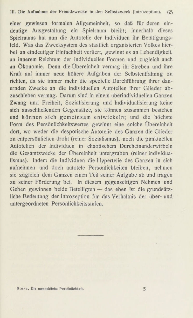 einer gewissen formalen Allgemeinheit, so daß für deren ein- deutige Ausgestaltung ein Spielraum bleibt; innerhalb dieses Spielraums hat nun die Autotelie der Individuen ihr Betätigungs- feld. Was das Zwecksystem des staatlich organisierten Volkes hier- bei an eindeutiger Einfachheit verliert, gewinnt es an Lebendigkeit, an innerem Reichtum der individuellen Formen und zugleich auch an Ökonomie. Denn die Übereinheit vermag ihr Streben und ihre Kraft auf immer neue höhere Aufgaben der Selbstentfaltung zu richten, da sie immer mehr die spezielle Durchführung ihrer dau- ernden Zwecke an die individuellen Autotelien ihrer Glieder ab- zuschieben vermag. Darum sind in einem überindividuellen Ganzen Zwang und Freiheit, Sozialisierung und Individualisierung keine sich ausschließenden Gegensätze, sie können zusammen bestehen und können sich gemeinsam entwickeln; und die höchste Form des Persönlichkeitswertes gewinnt eine solche Übereinheit dort, wo weder die despotische Autotelie des Ganzen die Glieder zu entpersönlichen droht (reiner Sozialismus), noch die punktuellen Autotelien der Individuen in chaotischem Durcheinanderwirbeln die Gesamtzwecke der Übereinheit untergraben (reiner Individua- lismus). Indem die Individuen die Hypertelie des Ganzen in sich aufnehmen und doch autotele Persönlichkeiten bleiben, nehmen sie zugleich dem Ganzen einen Teil seiner Aufgabe ab und tragen zu seiner Förderung bei. In diesem gegenseitigen Nehmen und Geben gewinnen beide Beteiligten — das eben ist die grundsätz- liche Bedeutung der Introzeption für das Verhältnis der über- und untergeordneten Persönlichkeitsstufen. Stern, Die menschliche Persönlichkeit. 5