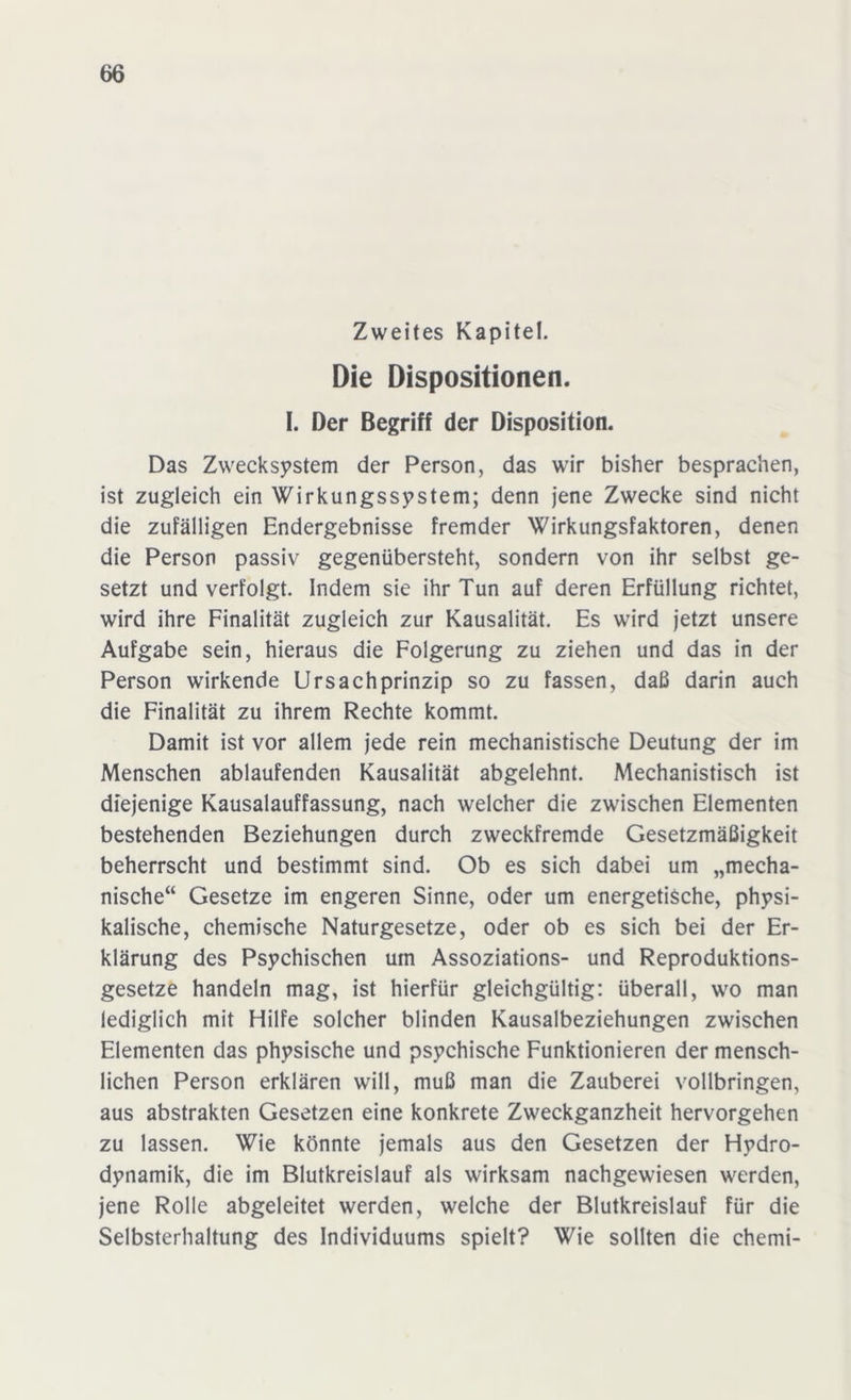 Zweites Kapitel. Die Dispositionen. I. Der Begriff der Disposition. Das Zwecksystem der Person, das wir bisher besprachen, ist zugleich ein Wirkungssystem; denn jene Zwecke sind nicht die zufälligen Endergebnisse fremder Wirkungsfaktoren, denen die Person passiv gegenübersteht, sondern von ihr selbst ge- setzt und verfolgt. Indem sie ihr Tun auf deren Erfüllung richtet, wird ihre Finalität zugleich zur Kausalität. Es wird jetzt unsere Aufgabe sein, hieraus die Folgerung zu ziehen und das in der Person wirkende Ursachprinzip so zu fassen, daß darin auch die Finalität zu ihrem Rechte kommt. Damit ist vor allem jede rein mechanistische Deutung der im Menschen ablaufenden Kausalität abgelehnt. Mechanistisch ist diejenige Kausalauffassung, nach welcher die zwischen Elementen bestehenden Beziehungen durch zweckfremde Gesetzmäßigkeit beherrscht und bestimmt sind. Ob es sich dabei um „mecha- nische“ Gesetze im engeren Sinne, oder um energetische, physi- kalische, chemische Naturgesetze, oder ob es sich bei der Er- klärung des Psychischen um Assoziations- und Reproduktions- gesetze handeln mag, ist hierfür gleichgültig: überall, wo man lediglich mit Hilfe solcher blinden Kausalbeziehungen zwischen Elementen das physische und psychische Funktionieren der mensch- lichen Person erklären will, muß man die Zauberei vollbringen, aus abstrakten Gesetzen eine konkrete Zweckganzheit hervorgehen zu lassen. Wie könnte jemals aus den Gesetzen der Hydro- dynamik, die im Blutkreislauf als wirksam nachgewiesen werden, jene Rolle abgeleitet werden, welche der Blutkreislauf für die Selbsterhaltung des Individuums spielt? Wie sollten die chemi-