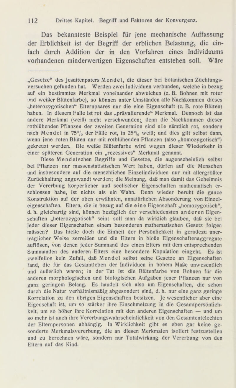 Das bekannteste Beispiel für jene mechanische Auffassung der Erblichkeit ist der Begriff der erblichen Belastung, die ein- fach durch Addition der in den Vorfahren eines Individuums vorhandenen minderwertigen Eigenschaften entstehen soll. Wäre „Gesetze“ des Jesuitenpaters Mendel, die dieser bei botanischen Züchtungs- versuchen gefunden hat. Werden zwei Individuen verbunden, welche in bezug auf ein bestimmtes Merkmal voneinander abweichen (z. B. Bohnen mit roter und weißer Blütenfarbe), so können unter Umständen alle Nachkommen dieses „heterozygotischen“ Elternpaares nur die eine Eigenschaft (z. B. rote Blüten) haben. In diesem Falle ist rot das „prävalierende“ Merkmal. Dennoch ist das andere Merkmal (weiß) nicht verschwunden denn die Nachkommen dieser rotblühenden Pflanzen der zweiten Generation sind nie sämtlich rot, sondern nach Mendel in 75°/0 der Fälle rot, in 25°/0 weiß; und dies gilt selbst dann, wenn jene roten Blüten nur mit rotblühenden Pflanzen (also „homozygotisch“) gekreuzt werden. Die weiße Blütenfarbe wird wegen dieser Wiederkehr in einer späteren Generation ein „rezessives“ Merkmal genannt. Diese Mendelschen Begriffe und Gesetze, die augenscheinlich selbst bei Pflanzen nur massenstatistischen Wert haben, dürfen auf die Menschen und insbesondere auf die menschlichen Einzelindividuen nur mit allergrößter Zurückhaltung angewandt werden; die Meinung, daß man damit das Geheimnis der Vererbung körperlicher und seelischer Eigenschaften mathematisch er- schlossen habe, ist nichts als ein Wahn. Denn wieder beruht die ganze Konstruktion auf der oben erwähnten, unnatürlichen Absonderung von Einzel- eigenschaften. Eltern, die in bezug auf die eine Eigenschaft „homozygotisch“, d. h. gleichartig sind, können bezüglich der verschiedensten anderen Eigen- schaften „heterozygotisch“ sein: soll man da wirklich glauben, daß sie bei jeder dieser Eigenschaften einem besonderen mathematischen Gesetz folgen müssen? Das hieße doch die Einheit der Persönlichkeit in geradezu uner- träglicher Weise zerreißen und die Eltern in bloße Eigenschaftenaggregate auflösen, von denen jeder Summand des einen Elters mit dem entsprechenden Summanden des anderen Elters eine besondere Kopulation eingeht. Es ist zweifellos kein Zufall, daß Mendel selbst seine Gesetze an Eigenschaften fand, die für das Gesamtleben der Individuen in hohem Maße unwesentlich und äußerlich waren; in der Tat ist die Blütenfarbe von Bohnen für die anderen morphologischen und biologischen Aufgaben jener Pflanzen nur von ganz geringem Belang. Es handelt sich also um Eigenschaften, die schon durch die Natur verhältnismäßig abgesondert sind, d. h. nur eine ganz geringe Korrelation zu den übrigen Eigenschaften besitzen. Je wesentlicher aber eine Eigenschaft ist, um so stärker ihre Einschmelzung in die Gesamtpersönlich- keit. um so höher ihre Korrelation mit den anderen Eigenschaften — und um so mehr ist auch ihre Vererbungswahrscheinlichkeit von den Gesamtentelechien der Elternpersonen abhängig. In Wirklichkeit gibt es eben gar keine ge- sonderte Merkmalsvererbung, die an diesen Merkmalen isoliert festzustellen und zu berechnen wäre, sondern nur Totalwirkung der Vererbung von den Eltern auf das Kind.