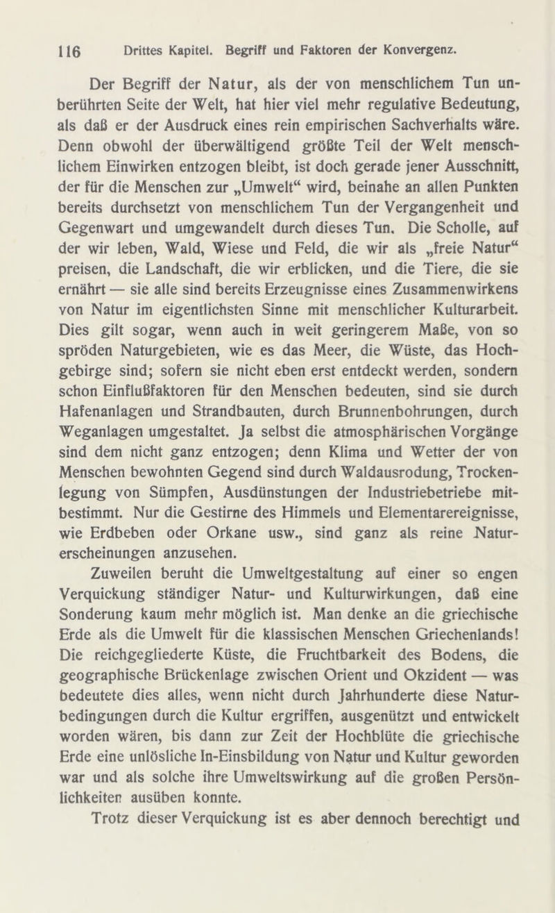 Der Begriff der Natur, als der von menschlichem Tun un- berührten Seite der Welt, hat hier viel mehr regulative Bedeutung, als daß er der Ausdruck eines rein empirischen Sachverhalts wäre. Denn obwohl der überwältigend größte Teil der Welt mensch- lichem Einwirken entzogen bleibt, ist doch gerade jener Ausschnitt, der für die Menschen zur „Umwelt“ wird, beinahe an allen Punkten bereits durchsetzt von menschlichem Tun der Vergangenheit und Gegenwart und umgewandelt durch dieses Tun. Die Scholle, auf der wir leben, Wald, Wiese und Feld, die wir als „freie Natur“ preisen, die Landschaft, die wir erblicken, und die Tiere, die sie ernährt — sie alle sind bereits Erzeugnisse eines Zusammenwirkens von Natur im eigentlichsten Sinne mit menschlicher Kulturarbeit. Dies gilt sogar, wenn auch in weit geringerem Maße, von so spröden Naturgebieten, wie es das Meer, die Wüste, das Hoch- gebirge sind; sofern sie nicht eben erst entdeckt werden, sondern schon Einflußfaktoren für den Menschen bedeuten, sind sie durch Hafenanlagen und Strandbauten, durch Brunnenbohrungen, durch Weganlagen umgestaltet. Ja selbst die atmosphärischen Vorgänge sind dem nicht ganz entzogen; denn Klima und Wetter der von Menschen bewohnten Gegend sind durch Waldausrodung, Trocken- legung von Sümpfen, Ausdünstungen der Industriebetriebe mit- bestimmt. Nur die Gestirne des Himmels und Elementarereignisse, wie Erdbeben oder Orkane usw., sind ganz als reine Natur- erscheinungen anzusehen. Zuweilen beruht die Umweltgestaltung auf einer so engen Verquickung ständiger Natur- und Kulturwirkungen, daß eine Sonderung kaum mehr möglich ist. Man denke an die griechische Erde als die Umwelt für die klassischen Menschen Griechenlands! Die reichgegliederte Küste, die Fruchtbarkeit des Bodens, die geographische Brückenlage zwischen Orient und Okzident — was bedeutete dies alles, wenn nicht durch Jahrhunderte diese Natur- bedingungen durch die Kultur ergriffen, ausgenützt und entwickelt worden wären, bis dann zur Zeit der Hochblüte die griechische Erde eine unlösliche In-Einsbildung von Natur und Kultur geworden war und als solche ihre Umweltswirkung auf die großen Persön- lichkeiten ausüben konnte. Trotz dieser Verquickung ist es aber dennoch berechtigt und