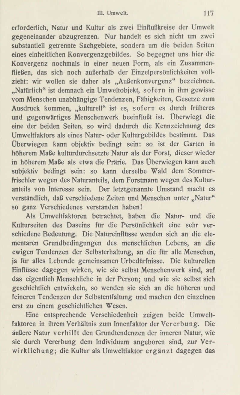 erforderlich, Natur und Kultur als zwei Einflußkreise der Umwelt gegeneinander abzugrenzen. Nur handelt es sich nicht um zwei substantiell getrennte Sachgebiete, sondern um die beiden Seiten eines einheitlichen Konvergenzgebildes. So begegnet uns hier die Konvergenz nochmals in einer neuen Form, als ein Zusammen- fließen, das sich noch außerhalb der Einzelpersönlichkeiten voll- zieht: wir wollen sie daher als „Außenkonvergenz“ bezeichnen. „Natürlich“ ist demnach ein Umweltobjekt, sofern in ihm gewisse vom Menschen unabhängige Tendenzen, Fähigkeiten, Gesetze zum Ausdruck kommen, „kulturell“ ist es, sofern es durch früheres und gegenwärtiges Menschenwerk beeinflußt ist. Überwiegt die eine der beiden Seiten, so wird dadurch die Kennzeichnung des Umweltfaktors als eines Natur- oder Kulturgebildes bestimmt. Das Überwiegen kann objektiv bedingt sein: so ist der Garten in höherem Maße kulturdurchsetzte Natur als der Forst, dieser wieder in höherem Maße als etwa die Prärie. Das Überwiegen kann auch subjektiv bedingt sein: so kann derselbe Wald dem Sommer- frischler wegen des Naturanteils, dem Forstmann wegen des Kultur- anteils von Interesse sein. Der letztgenannte Umstand macht es verständlich, daß verschiedene Zeiten und Menschen unter „Natur“ so ganz Verschiedenes verstanden haben 1 Als Umweltfaktoren betrachtet, haben die Natur- und die Kulturseiten des Daseins für die Persönlichkeit eine sehr ver- schiedene Bedeutung. Die Natureinflüsse wenden sich an die ele- mentaren Grundbedingungen des menschlichen Lebens, an die ewigen Tendenzen der Selbsterhaltung, an die für alle Menschen, ja für alles Lebende gemeinsamen Urbedürfnisse. Die kulturellen Einflüsse dagegen wirken, wie sie selbst Menschenwerk sind, auf das eigentlich Menschliche in der Person; und wie sie selbst sich geschichtlich entwickeln, so wenden sie sich an die höheren und feineren Tendenzen der Selbstentfaltung und machen den einzelnen erst zu einem geschichtlichen Wesen. Eine entsprechende Verschiedenheit zeigen beide Umwelt- faktoren in ihrem Verhältnis zum Innenfaktor der Vererbung. Die äußere Natur verhilft den Grundtendenzen der inneren Natur, wie sie durch Vererbung dem Individuum angeboren sind, zur Ver- wirklichung; die Kultur als Umweltfaktor ergänzt dagegen das