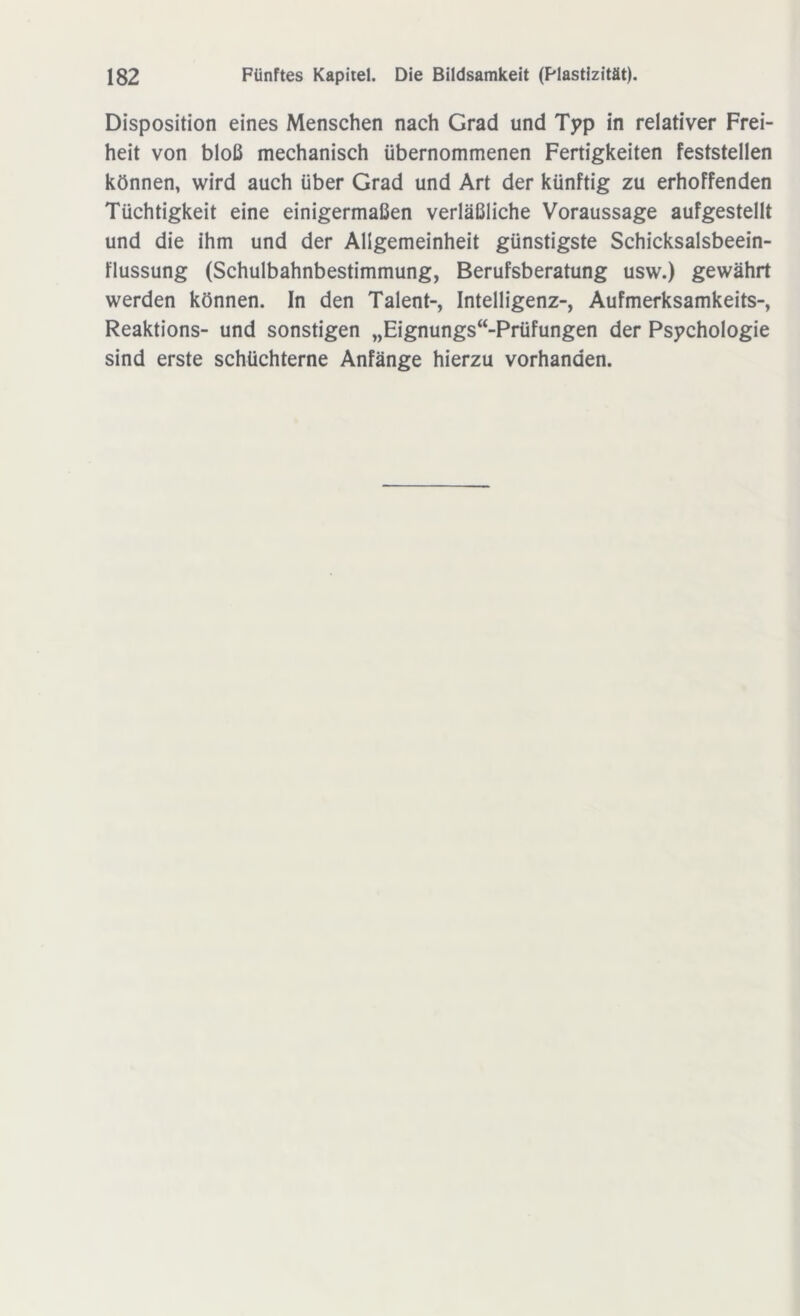Disposition eines Menschen nach Grad und Typ in relativer Frei- heit von bloß mechanisch übernommenen Fertigkeiten feststellen können, wird auch über Grad und Art der künftig zu erhoffenden Tüchtigkeit eine einigermaßen verläßliche Voraussage aufgestellt und die ihm und der Allgemeinheit günstigste Schicksalsbeein- flussung (Schulbahnbestimmung, Berufsberatung usw.) gewährt werden können. In den Talent-, Intelligenz-, Aufmerksamkeits-, Reaktions- und sonstigen „Eignungsprüfungen der Psychologie sind erste schüchterne Anfänge hierzu vorhanden.