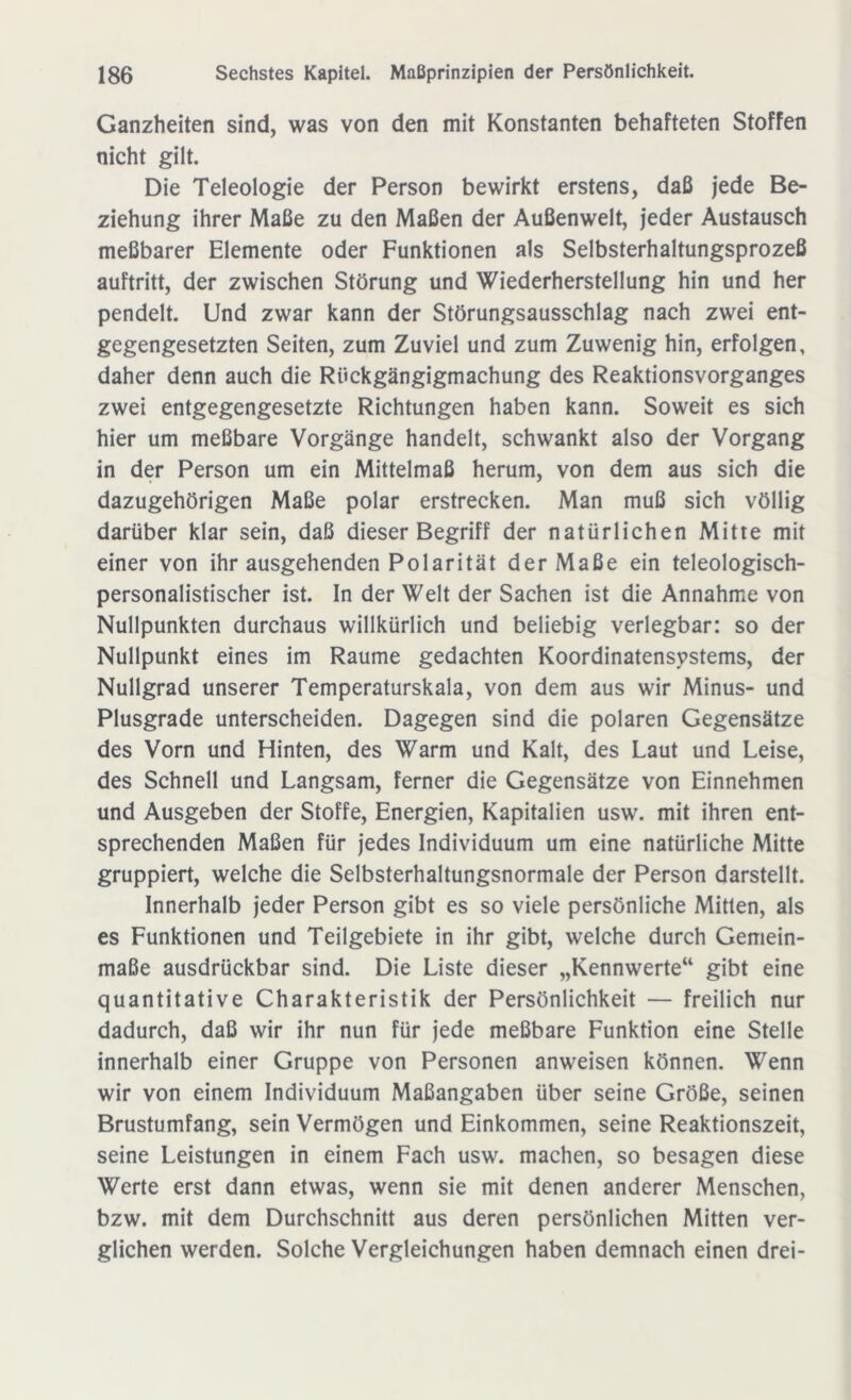 Ganzheiten sind, was von den mit Konstanten behafteten Stoffen nicht gilt. Die Teleologie der Person bewirkt erstens, daß jede Be- ziehung ihrer Maße zu den Maßen der Außenwelt, jeder Austausch meßbarer Elemente oder Funktionen als Selbsterhaltungsprozeß auftritt, der zwischen Störung und Wiederherstellung hin und her pendelt. Und zwar kann der Störungsausschlag nach zwei ent- gegengesetzten Seiten, zum Zuviel und zum Zuwenig hin, erfolgen, daher denn auch die Rückgängigmachung des Reaktionsvorganges zwei entgegengesetzte Richtungen haben kann. Soweit es sich hier um meßbare Vorgänge handelt, schwankt also der Vorgang in der Person um ein Mittelmaß herum, von dem aus sich die dazugehörigen Maße polar erstrecken. Man muß sich völlig darüber klar sein, daß dieser Begriff der natürlichen Mitte mit einer von ihr ausgehenden Polarität der Maße ein teleologisch- personalistischer ist. In der Welt der Sachen ist die Annahme von Nullpunkten durchaus willkürlich und beliebig verlegbar: so der Nullpunkt eines im Raume gedachten Koordinatensystems, der Nullgrad unserer Temperaturskala, von dem aus wir Minus- und Plusgrade unterscheiden. Dagegen sind die polaren Gegensätze des Vorn und Hinten, des Warm und Kalt, des Laut und Leise, des Schnell und Langsam, ferner die Gegensätze von Einnehmen und Ausgeben der Stoffe, Energien, Kapitalien usw. mit ihren ent- sprechenden Maßen für jedes Individuum um eine natürliche Mitte gruppiert, welche die Selbsterhaltungsnormale der Person darstellt. Innerhalb jeder Person gibt es so viele persönliche Mitten, als es Funktionen und Teilgebiete in ihr gibt, welche durch Gemein- maße ausdrückbar sind. Die Liste dieser „Kennwerte“ gibt eine quantitative Charakteristik der Persönlichkeit — freilich nur dadurch, daß wir ihr nun für jede meßbare Funktion eine Stelle innerhalb einer Gruppe von Personen anweisen können. Wenn wir von einem Individuum Maßangaben über seine Größe, seinen Brustumfang, sein Vermögen und Einkommen, seine Reaktionszeit, seine Leistungen in einem Fach usw. machen, so besagen diese Werte erst dann etwas, wenn sie mit denen anderer Menschen, bzw. mit dem Durchschnitt aus deren persönlichen Mitten ver- glichen werden. Solche Vergleichungen haben demnach einen drei-