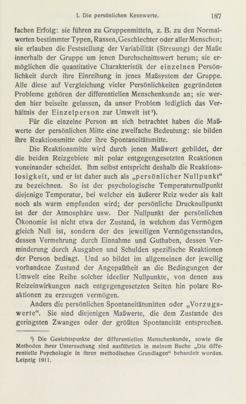 fachen Erfolg: sie führen zu Gruppenmitteln, z. B. zu den Normal- werten bestimmter Typen, Rassen, Geschlechter oder aller Menschen; sie erlauben die Feststellung der Variabilität (Streuung) der Maße innerhalb der Gruppe um jenen Durchschnittswert herum; sie er- möglichen die quantitative Charakteristik der einzelnen Persön- lichkeit durch ihre Einreihung in jenes Maßsystem der Gruppe. Alle diese auf Vergleichung vieler Persönlichkeiten gegründeten Probleme gehören der differentiellen Menschenkunde an; sie wer- den hier beiseite gelassen, da unser Problem lediglich das Ver- hältnis der Einzelperson zur Umwelt ist1). Für die einzelne Person an sich betrachtet haben die Maß- werte der persönlichen Mitte eine zweifache Bedeutung: sie bilden ihre Reaktionsmitte oder ihre Spontaneitätsmitte. Die Reaktionsmitte wird durch jenen Maßwert gebildet, der die beiden Reizgebiete mit polar entgegengesetzten Reaktionen voneinander scheidet. Ihm selbst entspricht deshalb die Reaktions- losigkeit, und er ist daher auch als „persönlicher Nullpunkt“ zu bezeichnen. So ist der psychologische Temperaturnullpunkt diejenige Temperatur, bei welcher ein äußerer Reiz weder als kalt noch als warm empfunden wird; der persönliche Drucknullpunkt ist der der Atmosphäre usw. Der Nullpunkt der persönlichen Ökonomie ist nicht etwa der Zustand, in welchem das Vermögen gleich Null ist, sondern der des jeweiligen Vermögensstandes, dessen Vermehrung durch Einnahme und Guthaben, dessen Ver- minderung durch Ausgaben und Schulden spezifische Reaktionen der Person bedingt. Und so bildet im allgemeinen der jeweilig vorhandene Zustand der Angepaßtheit an die Bedingungen der Umwelt eine Reihe solcher ideeller Nullpunkte, von denen aus Reizeinwirkungen nach entgegengesetzten Seiten hin polare Re- aktionen zu erzeugen vermögen. Anders die persönlichen Spontaneitätsmitten oder „Vorzugs- werte“. Sie sind diejenigen Maßwerte, die dem Zustande des geringsten Zwanges oder der größten Spontaneität entsprechen. *) Die Gesichtspunkte der differentiellen Menschenkunde, sowie die Methoden ihrer Untersuchung sind ausführlich in meinem Buche „Die diffe- rentielle Psychologie in ihren methodischen Grundlagen“ behandelt worden. Leipzig 1911.