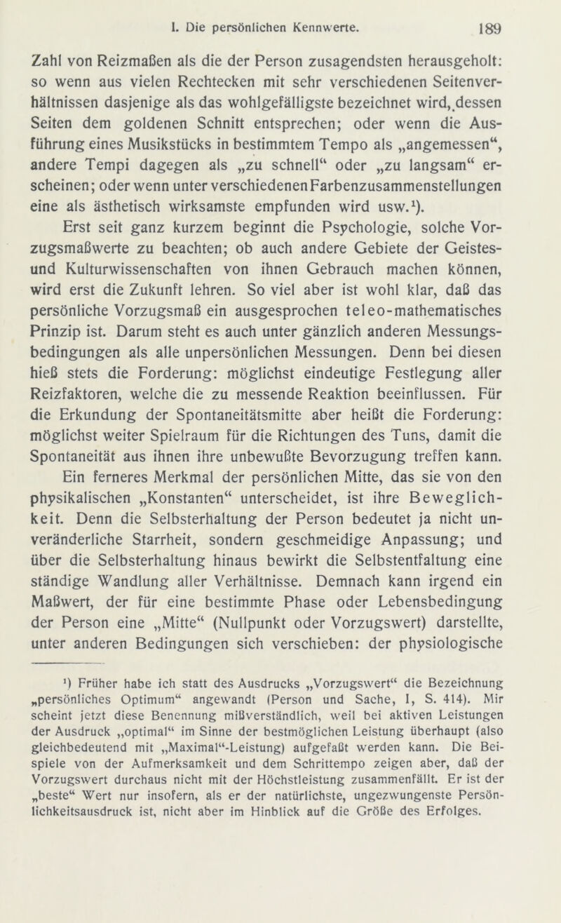 Zahl von Reizmaßen als die der Person zusagendsten herausgeholt: so wenn aus vielen Rechtecken mit sehr verschiedenen Seitenver- hältnissen dasjenige als das wohlgefälligste bezeichnet wird,.dessen Seiten dem goldenen Schnitt entsprechen; oder wenn die Aus- führung eines Musikstücks in bestimmtem Tempo als „angemessen“, andere Tempi dagegen als „zu schnell“ oder „zu langsam“ er- scheinen; oder wenn unter verschiedenen Farbenzusammenstellungen eine als ästhetisch wirksamste empfunden wird usw.1). Erst seit ganz kurzem beginnt die Psychologie, solche Vor- zugsmaßwerte zu beachten; ob auch andere Gebiete der Geistes- und Kulturwissenschaften von ihnen Gebrauch machen können, wird erst die Zukunft lehren. So viel aber ist wohl klar, daß das persönliche Vorzugsmaß ein ausgesprochen teleo-mathematisches Prinzip ist. Darum steht es auch unter gänzlich anderen Messungs- bedingungen als alle unpersönlichen Messungen. Denn bei diesen hieß stets die Forderung: möglichst eindeutige Festlegung aller Reizfaktoren, welche die zu messende Reaktion beeinflussen. Für die Erkundung der Spontaneitätsmitte aber heißt die Forderung: möglichst weiter Spielraum für die Richtungen des Tuns, damit die Spontaneität aus ihnen ihre unbewußte Bevorzugung treffen kann. Ein ferneres Merkmal der persönlichen Mitte, das sie von den physikalischen „Konstanten“ unterscheidet, ist ihre Beweglich- keit. Denn die Selbsterhaltung der Person bedeutet ja nicht un- veränderliche Starrheit, sondern geschmeidige Anpassung; und über die Selbsterhaltung hinaus bewirkt die Selbstentfaltung eine ständige Wandlung aller Verhältnisse. Demnach kann irgend ein Maßwert, der für eine bestimmte Phase oder Lebensbedingung der Person eine „Mitte“ (Nullpunkt oder Vorzugswert) darstellte, unter anderen Bedingungen sich verschieben: der physiologische 9 Früher habe ich statt des Ausdrucks „Vorzugswert“ die Bezeichnung „persönliches Optimum“ angewandt (Person und Sache, I, S. 414). Mir scheint jetzt diese Benennung mißverständlich, weil bei aktiven Leistungen der Ausdruck „optimal“ im Sinne der bestmöglichen Leistung überhaupt (also gleichbedeutend mit ,,Maximal“-Leistung) aufgefaßt werden kann. Die Bei- spiele von der Aufmerksamkeit und dem Schrittempo zeigen aber, daß der Vorzugswert durchaus nicht mit der Höchstleistung zusammenfällt. Er ist der „beste“ Wert nur insofern, als er der natürlichste, ungezwungenste Persön- lichkeitsausdruck ist, nicht aber im Hinblick auf die Größe des Erfolges.