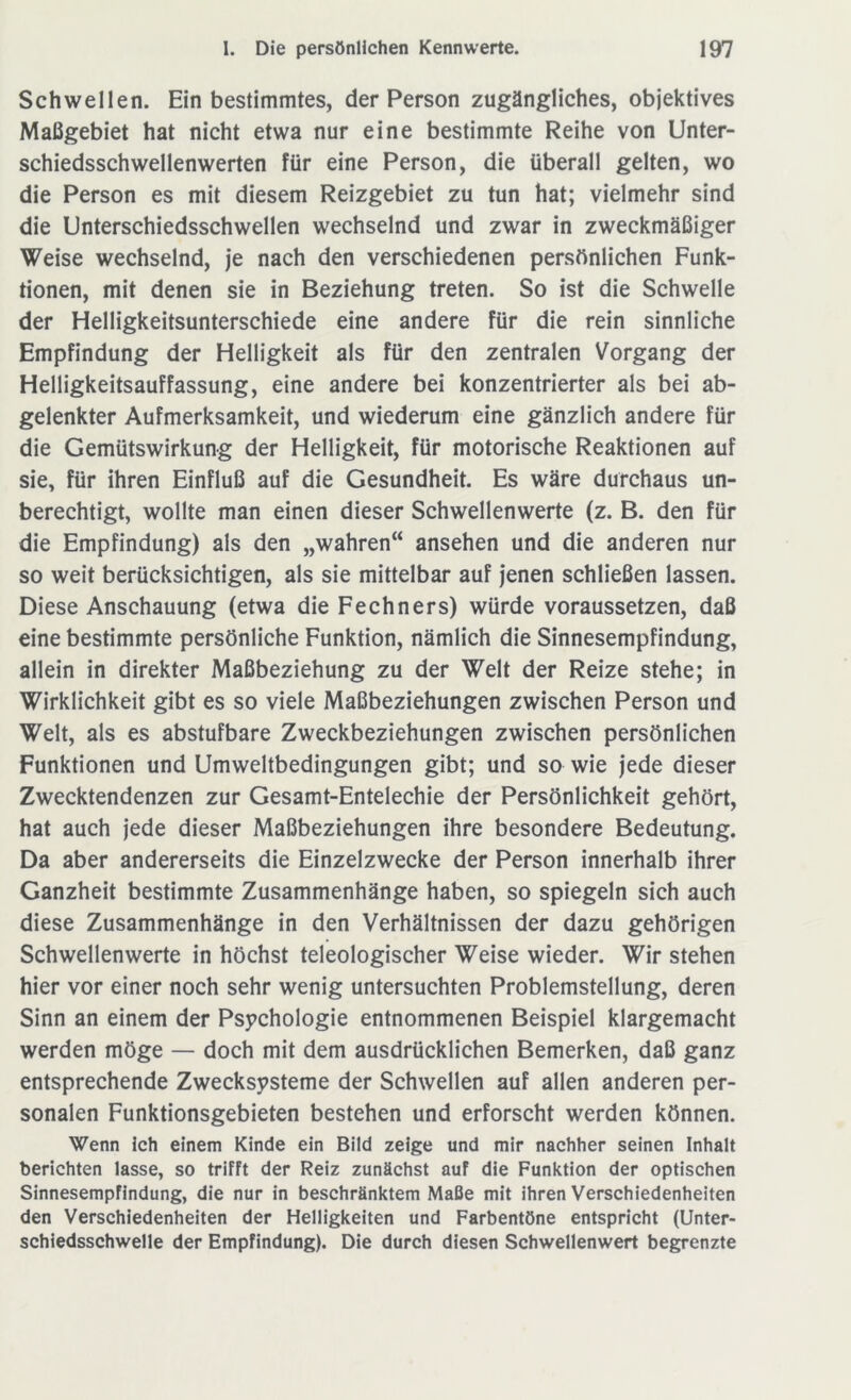 Schwellen. Ein bestimmtes, der Person zugängliches, objektives Maßgebiet hat nicht etwa nur eine bestimmte Reihe von Unter- schiedsschwellenwerten für eine Person, die überall gelten, wo die Person es mit diesem Reizgebiet zu tun hat; vielmehr sind die Unterschiedsschwellen wechselnd und zwar in zweckmäßiger Weise wechselnd, je nach den verschiedenen persönlichen Funk- tionen, mit denen sie in Beziehung treten. So ist die Schwelle der Helligkeitsunterschiede eine andere für die rein sinnliche Empfindung der Helligkeit als für den zentralen Vorgang der Helligkeitsauffassung, eine andere bei konzentrierter als bei ab- gelenkter Aufmerksamkeit, und wiederum eine gänzlich andere für die Gemütswirkung der Helligkeit, für motorische Reaktionen auf sie, für ihren Einfluß auf die Gesundheit. Es wäre durchaus un- berechtigt, wollte man einen dieser Schwellenwerte (z. B. den für die Empfindung) als den „wahren“ ansehen und die anderen nur so weit berücksichtigen, als sie mittelbar auf jenen schließen lassen. Diese Anschauung (etwa die Fechners) würde voraussetzen, daß eine bestimmte persönliche Funktion, nämlich die Sinnesempfindung, allein in direkter Maßbeziehung zu der Welt der Reize stehe; in Wirklichkeit gibt es so viele Maßbeziehungen zwischen Person und Welt, als es abstufbare Zweckbeziehungen zwischen persönlichen Funktionen und Umweltbedingungen gibt; und so wie jede dieser Zwecktendenzen zur Gesamt-Entelechie der Persönlichkeit gehört, hat auch jede dieser Maßbeziehungen ihre besondere Bedeutung. Da aber andererseits die Einzelzwecke der Person innerhalb ihrer Ganzheit bestimmte Zusammenhänge haben, so spiegeln sich auch diese Zusammenhänge in den Verhältnissen der dazu gehörigen Schwellenwerte in höchst teleologischer Weise wieder. Wir stehen hier vor einer noch sehr wenig untersuchten Problemstellung, deren Sinn an einem der Psychologie entnommenen Beispiel klargemacht werden möge — doch mit dem ausdrücklichen Bemerken, daß ganz entsprechende Zwecksysteme der Schwellen auf allen anderen per- sonalen Funktionsgebieten bestehen und erforscht werden können. Wenn ich einem Kinde ein Bild zeige und mir nachher seinen Inhalt berichten lasse, so trifft der Reiz zunächst auf die Funktion der optischen Sinnesempfindung, die nur in beschränktem Maße mit ihren Verschiedenheiten den Verschiedenheiten der Helligkeiten und Farbentöne entspricht (Unter- schiedsschwelle der Empfindung). Die durch diesen Schwellenwert begrenzte