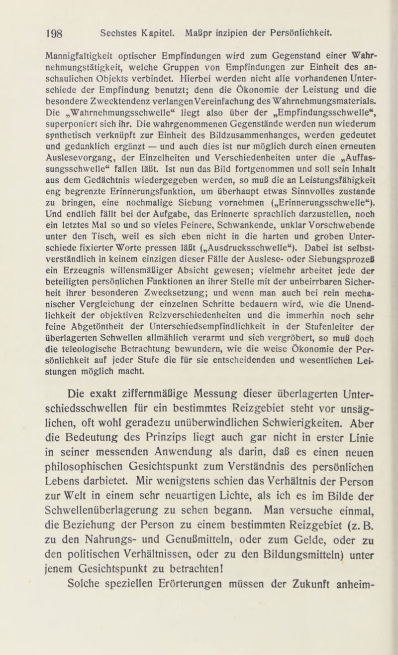 Mannigfaltigkeit optischer Empfindungen wird zum Gegenstand einer Wahr- nehmungstätigkeit, welche Gruppen von Empfindungen zur Einheit des an- schaulichen Objekts verbindet. Hierbei werden nicht alle vorhandenen Unter- schiede der Empfindung benutzt; denn die Ökonomie der Leistung und die besondere Zwecktendenz verlangen Vereinfachung des Wahrnehmungsmaterials. Die „Wahrnehmungsschwelle“ liegt also über der „Empfindungsschwelle“, superponiert sich ihr. Die wahrgenommenen Gegenstände werden nun wiederum synthetisch verknüpft zur Einheit des Bildzusammenhanges, werden gedeutet und gedanklich ergänzt — und auch dies ist nur möglich durch einen erneuten Auslesevorgang, der Einzelheiten und Verschiedenheiten unter die „Auffas- sungsschwelle“ fallen läßt. Ist nun das Bild fortgenommen und soll sein Inhalt aus dem Gedächtnis wiedergegeben werden, so muß die an Leistungsfähigkeit eng begrenzte Erinnerungsfunktion, um überhaupt etwas Sinnvolles zustande zu bringen, eine nochmalige Siebung vornehmen („Erinnerungsschwelle“). Und endlich fällt bei der Aufgabe, das Erinnerte sprachlich darzustellen, noch ein letztes Mal so und so vieles Feinere, Schwankende, unklar Vorschwebende unter den Tisch, weil es sich eben nicht in die harten und groben Unter- schiede fixierter Worte pressen läßt („Ausdrucksschwelle“). Dabei ist selbst- verständlich in keinem einzigen dieser Fälle der Auslese- oder Siebungsprozeß ein Erzeugnis willensmäßiger Absicht gewesen; vielmehr arbeitet jede der beteiligten persönlichen Funktionen an ihrer Stelle mit der unbeirrbaren Sicher- heit ihrer besonderen Zwecksetzung; und wenn man auch bei rein mecha- nischer Vergleichung der einzelnen Schritte bedauern wird, wie die Unend- lichkeit der objektiven Reizverschiedenheiten und die immerhin noch sehr feine Abgetöntheit der Unterschiedsempfindlichkeit in der Stufenleiter der überlagerten Schwellen allmählich verarmt und sich vergröbert, so muß doch die teleologische Betrachtung bewundern, wie die weise Ökonomie der Per- sönlichkeit auf jeder Stufe die für sie entscheidenden und wesentlichen Lei- stungen möglich macht. Die exakt ziffernmäßige Messung dieser überlagerten Unter- schiedsschwellen für ein bestimmtes Reizgebiet steht vor unsäg- lichen, oft wohl geradezu unüberwindlichen Schwierigkeiten. Aber die Bedeutung des Prinzips liegt auch gar nicht in erster Linie in seiner messenden Anwendung als darin, daß es einen neuen philosophischen Gesichtspunkt zum Verständnis des persönlichen Lebens darbietet. Mir wenigstens schien das Verhältnis der Person zur Welt in einem sehr neuartigen Lichte, als ich es im Bilde der Schwellenüberlagerung zu sehen begann. Man versuche einmal, die Beziehung der Person zu einem bestimmten Reizgebiet (z. B. zu den Nahrungs- und Genußmitteln, oder zum Gelde, oder zu den politischen Verhältnissen, oder zu den Bildungsmitteln) unter jenem Gesichtspunkt zu betrachten! Solche speziellen Erörterungen müssen der Zukunft anheim-