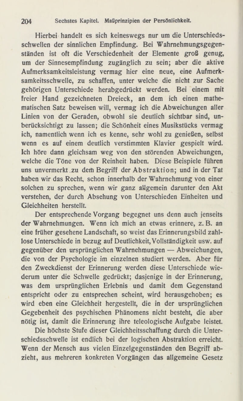 Hierbei handelt es sich keineswegs nur um die Unterschieds- schwellen der sinnlichen Empfindung. Bei Wahrnehmungsgegen- ständen ist oft die Verschiedenheit der Elemente groß genug, um der Sinnesempfindung zugänglich zu sein; aber die aktive Aufmerksamkeitsleistung vermag hier eine neue, eine Aufmerk- samkeitsschwelle, zu schaffen, unter welche die nicht zur Sache gehörigen Unterschiede herabgedrückt werden. Bei einem mit freier Hand gezeichneten Dreieck, an dem ich einen mathe- matischen Satz beweisen will, vermag ich die Abweichungen aller Linien von der Geraden, obwohl sie deutlich sichtbar sind, un- berücksichtigt zu lassen; die Schönheit eines Musikstücks vermag ich, namentlich wenn ich es kenne, sehr wohl zu genießen, selbst wenn es auf einem deutlich verstimmten Klavier gespielt wird. Ich höre dann gleichsam weg von den störenden Abweichungen, welche die Töne von der Reinheit haben. Diese Beispiele führen uns unvermerkt zu dem Begriff der Abstraktion; und in der Tat haben wir das Recht, schon innerhalb der Wahrnehmung von einer solchen zu sprechen, wenn wir ganz allgemein darunter den Akt verstehen, der durch Absehung von Unterschieden Einheiten und Gleichheiten herstellt. Der entsprechende Vorgang begegnet uns denn auch jenseits der Wahrnehmungen. Wenn ich mich an etwas erinnere, z. B. an eine früher gesehene Landschaft, so weist das Erinnerungsbild zahl- lose Unterschiede in bezug auf Deutlichkeit, Vollständigkeit usw. auf gegenüber den ursprünglichen Wahrnehmungen — Abweichungen, die von der Psychologie im einzelnen studiert werden. Aber für den Zweckdienst der Erinnerung werden diese Unterschiede wie- derum unter die Schwelle gedrückt; dasjenige in der Erinnerung, was dem ursprünglichen Erlebnis und damit dem Gegenstand entspricht oder zu entsprechen scheint, wird herausgehoben; es wird eben eine Gleichheit hergestellt, die in der ursprünglichen Gegebenheit des psychischen Phänomens nicht besteht, die aber nötig ist, damit die Erinnerung ihre teleologische Aufgabe leistet. Die höchste Stufe dieser Gleichheitsschaffung durch die Unter- schiedsschwelle ist endlich bei der logischen Abstraktion erreicht. Wenn der Mensch aus vielen Einzelgegenständen den Begriff ab- zieht, aus mehreren konkreten Vorgängen das allgemeine Gesetz