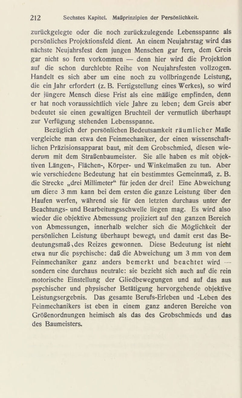 zurückgelegte oder die noch zurückzulegende Lebensspanne als persönliches Projektionsfeld dient. An einem Neujahrstag wird das nächste Neujahrsfest dem jungen Menschen gar fern, dem Greis gar nicht so fern Vorkommen — denn hier wird die Projektion auf die schon durchlebte Reihe von Neujahrsfesten vollzogen. Handelt es sich aber um eine noch zu vollbringende Leistung, die ein Jahr erfordert (z. B. Fertigstellung eines Werkes), so wird der jüngere Mensch diese Frist als eine mäßige empfinden, denn er hat noch voraussichtlich viele Jahre zu leben; dem Greis aber bedeutet sie einen gewaltigen Bruchteil der vermutlich überhaupt zur Verfügung stehenden Lebensspanne. Bezüglich der persönlichen Bedeutsamkeit räumlicher Maße vergleiche man etwa den Feinmechaniker, der einen wissenschaft- lichen Präzisionsapparat baut, mit dem Grobschmied, diesen wie- derum mit dem Straßenbaumeister. Sie alle haben es mit objek- tiven Längen-, Flächen-, Körper- und Winkelmaßen zu tun. Aber wie verschiedene Bedeutung hat ein bestimmtes Gemeinmaß, z. B. die Strecke „drei Millimeter“ für jeden der drei! Eine Abweichung um diese 3 mm kann bei dem ersten die ganze Leistung über den Haufen werfen, während sie für den letzten durchaus unter der Beachtungs- und Bearbeitungsschwelle liegen mag. Es wird also wieder die objektive Abmessung projiziert auf den ganzen Bereich von Abmessungen, innerhalb welcher sich die Möglichkeit der persönlichen Leistung überhaupt bewegt* und damit erst das Be- deutungsmaß > des Reizes gewonnen. Diese Bedeutung ist nicht etwa nur die psychische: daß die Abweichung um 3 mm von dem Feinmechaniker ganz anders bemerkt und beachtet wird — sondern eine durchaus neutrale: sie bezieht sich auch auf die rein motorische Einstellung der Gliedbewegungen und auf das aus psychischer und physischer Betätigung hervorgehende objektive Leistungsergebnis. Das gesamte Berufs-Erleben und -Leben des Feinmechanikers ist eben in einem ganz anderen Bereiche von Größenordnungen heimisch als das des Grobschmieds und das des Baumeisters.