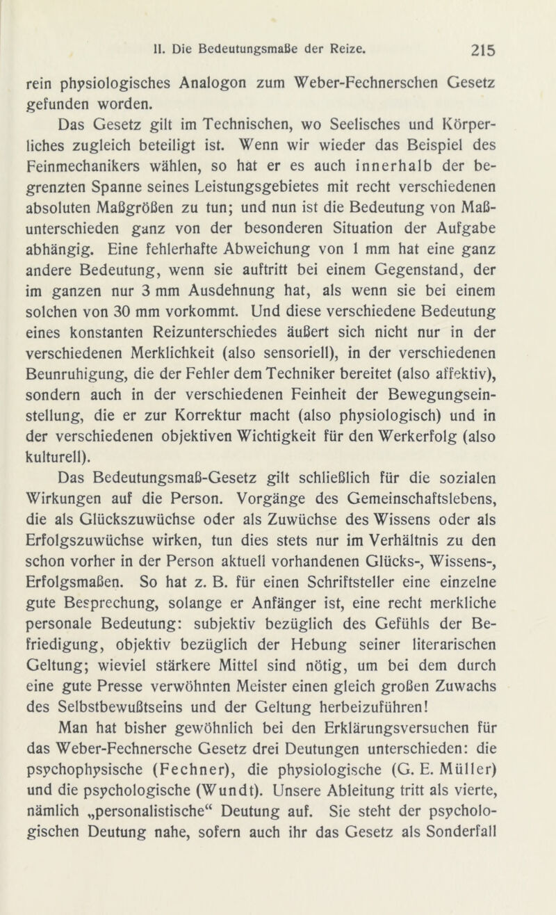 rein physiologisches Analogon zum Weber-Fechnerschen Gesetz gefunden worden. Das Gesetz gilt im Technischen, wo Seelisches und Körper- liches zugleich beteiligt ist. Wenn wir wieder das Beispiel des Feinmechanikers wählen, so hat er es auch innerhalb der be- grenzten Spanne seines Leistungsgebietes mit recht verschiedenen absoluten Maßgrößen zu tun; und nun ist die Bedeutung von Maß- unterschieden ganz von der besonderen Situation der Aufgabe abhängig. Eine fehlerhafte Abweichung von 1 mm hat eine ganz andere Bedeutung, wenn sie auftritt bei einem Gegenstand, der im ganzen nur 3 mm Ausdehnung hat, als wenn sie bei einem solchen von 30 mm vorkommt. Und diese verschiedene Bedeutung eines konstanten Reizunterschiedes äußert sich nicht nur in der verschiedenen Merklichkeit (also sensoriell), in der verschiedenen Beunruhigung, die der Fehler dem Techniker bereitet (also affektiv), sondern auch in der verschiedenen Feinheit der Bewegungsein- stellung, die er zur Korrektur macht (also physiologisch) und in der verschiedenen objektiven Wichtigkeit für den Werkerfolg (also kulturell). Das Bedeutungsmaß-Gesetz gilt schließlich für die sozialen Wirkungen auf die Person. Vorgänge des Gemeinschaftslebens, die als Glückszuwüchse oder als Zuwüchse des Wissens oder als Erfolgszuwüchse wirken, tun dies stets nur im Verhältnis zu den schon vorher in der Person aktuell vorhandenen Glücks-, Wissens-, Erfolgsmaßen. So hat z. B. für einen Schriftsteller eine einzelne gute Besprechung, solange er Anfänger ist, eine recht merkliche personale Bedeutung: subjektiv bezüglich des Gefühls der Be- friedigung, objektiv bezüglich der Hebung seiner literarischen Geltung; wieviel stärkere Mittel sind nötig, um bei dem durch eine gute Presse verwöhnten Meister einen gleich großen Zuwachs des Selbstbewußtseins und der Geltung herbeizuführen! Man hat bisher gewöhnlich bei den Erklärungsversuchen für das Weber-Fechnersche Gesetz drei Deutungen unterschieden: die psychophysische (Fechner), die physiologische (G. E. Müller) und die psychologische (Wundt). Unsere Ableitung tritt als vierte, nämlich „personalistische“ Deutung auf. Sie steht der psycholo- gischen Deutung nahe, sofern auch ihr das Gesetz als Sonderfall