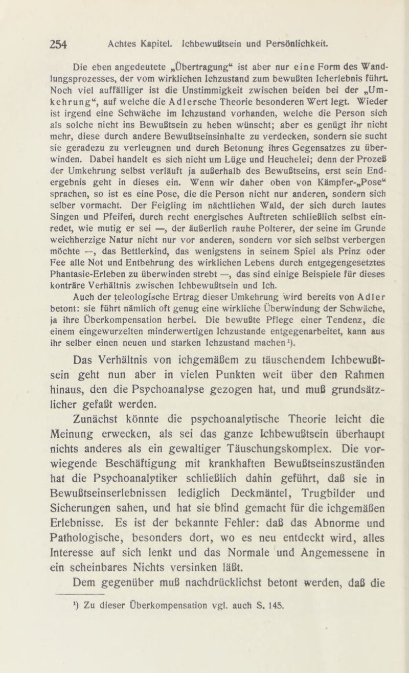 Die eben angedeutete „Übertragung“ ist aber nur eine Form des Wand- lungsprozesses, der vom wirklichen Ichzustand zum bewußten Icherlebnis führt Noch viel auffälliger ist die Unstimmigkeit zwischen beiden bei der „Um- kehrung“, auf welche die Adlersche Theorie besonderen Wert legt. Wieder ist irgend eine Schwäche im Ichzustand vorhanden, welche die Person sich als solche nicht ins Bewußtsein zu heben wünscht; aber es genügt ihr nicht mehr, diese durch andere Bewußtseinsinhalte zu verdecken, sondern sie sucht sie geradezu zu verleugnen und durch Betonung ihres Gegensatzes zu über- winden. Dabei handelt es sich nicht um Lüge und Heuchelei; denn der Prozeß der Umkehrung selbst verläuft ja außerhalb des Bewußtseins, erst sein End- ergebnis geht in dieses ein. Wenn wir daher oben von Kämpfer-„Pose“ sprachen, so ist es eine Pose, die die Person nicht nur anderen, sondern sich selber Vormacht. Der Feigling im nächtlichen Wald, der sich durch lautes Singen und Pfeifen, durch recht energisches Auftreten schließlich selbst ein- redet, wie mutig er sei —, der äußerlich rauhe Polterer, der seine im Grunde weichherzige Natur nicht nur vor anderen, sondern vor sich selbst verbergen möchte —, das Bettlerkind, das wenigstens in seinem Spiel als Prinz oder Fee alle Not und Entbehrung des wirklichen Lebens durch entgegengesetztes Phantasie-Erleben zu überwinden strebt —, das sind einige Beispiele für dieses konträre Verhältnis zwischen Ichbewußtsein und Ich. Auch der teleologische Ertrag dieser Umkehrung wird bereits von Adler betont: sie führt nämlich oft genug eine wirkliche Überwindung der Schwäche, ja ihre Überkompensation herbei. Die bewußte Pflege einer Tendenz, die einem eingewurzelten minderwertigen Ichzustande entgegenarbeitet, kann aus ihr selber einen neuen und starken Ichzustand machen1). Das Verhältnis von ichgemäßem zu täuschendem Ichbewußt- sein geht nun aber in vielen Punkten weit über den Rahmen hinaus, den die Psychoanalyse gezogen hat, und muß grundsätz- licher gefaßt werden. Zunächst könnte die psychoanalytische Theorie leicht die Meinung erwecken, als sei das ganze Ichbewußtsein überhaupt nichts anderes als ein gewaltiger Täuschungskomplex. Die vor- wiegende Beschäftigung mit krankhaften Bewußtseinszuständen hat die Psychoanalytiker schließlich dahin geführt, daß sie in Bewußtseinserlebnissen lediglich Deckmäntel, Trugbilder und Sicherungen sahen, und hat sie blind gemacht für die ichgemäßen Erlebnisse. Es ist der bekannte Fehler: daß das Abnorme und Pathologische, besonders dort, wo es neu entdeckt wird, alles Interesse auf sich lenkt und das Normale und Angemessene in ein scheinbares Nichts versinken läßt. Dem gegenüber muß nachdrücklichst betont werden, daß die *) Zu dieser Überkompensation vgl. auch S. 145.