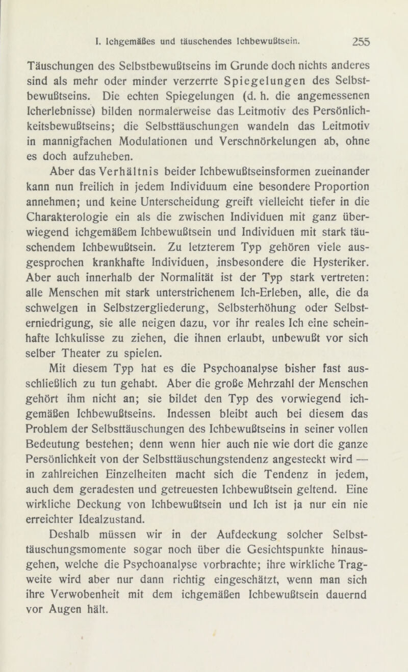 Täuschungen des Selbstbewußtseins im Grunde doch nichts anderes sind als mehr oder minder verzerrte Spiegelungen des Selbst- bewußtseins. Die echten Spiegelungen (d. h. die angemessenen Icherlebnisse) bilden normalerweise das Leitmotiv des Persönlich- keitsbewußtseins; die Selbsttäuschungen wandeln das Leitmotiv in mannigfachen Modulationen und Verschnörkelungen ab, ohne es doch aufzuheben. Aber das Verhältnis beider Ichbewußtseinsformen zueinander kann nun freilich in jedem Individuum eine besondere Proportion annehmen; und keine Unterscheidung greift vielleicht tiefer in die Charakterologie ein als die zwischen Individuen mit ganz über- wiegend ichgemäßem Ichbewußtsein und Individuen mit stark täu- schendem Ichbewußtsein. Zu letzterem Typ gehören viele aus- gesprochen krankhafte Individuen, insbesondere die Hysteriker. Aber auch innerhalb der Normalität ist der Typ stark vertreten: alle Menschen mit stark unterstrichenem Ich-Erleben, alle, die da schwelgen in Selbstzergliederung, Selbsterhöhung oder Selbst- erniedrigung, sie alle neigen dazu, vor ihr reales Ich eine schein- hafte Ichkulisse zu ziehen, die ihnen erlaubt, unbewußt vor sich selber Theater zu spielen. Mit diesem Typ hat es die Psychoanalyse bisher fast aus- schließlich zu tun gehabt. Aber die große Mehrzahl der Menschen gehört ihm nicht an; sie bildet den Typ des vorwiegend ich- gemäßen Ichbewußtseins. Indessen bleibt auch bei diesem das Problem der Selbsttäuschungen des Ichbewußtseins in seiner vollen Bedeutung bestehen; denn wenn hier auch nie wie dort die ganze Persönlichkeit von der Selbsttäuschungstendenz angesteckt wird — in zahlreichen Einzelheiten macht sich die Tendenz in jedem, auch dem geradesten und getreuesten Ichbewußtsein geltend. Eine wirkliche Deckung von Ichbewußtsein und Ich ist ja nur ein nie erreichter Idealzustand. Deshalb müssen wir in der Aufdeckung solcher Selbst- täuschungsmomente sogar noch über die Gesichtspunkte hinaus- gehen, welche die Psychoanalyse vorbrachte; ihre wirkliche Trag- weite wird aber nur dann richtig eingeschätzt, wenn man sich ihre Verwobenheit mit dem ichgemäßen Ichbewußtsein dauernd vor Augen hält.