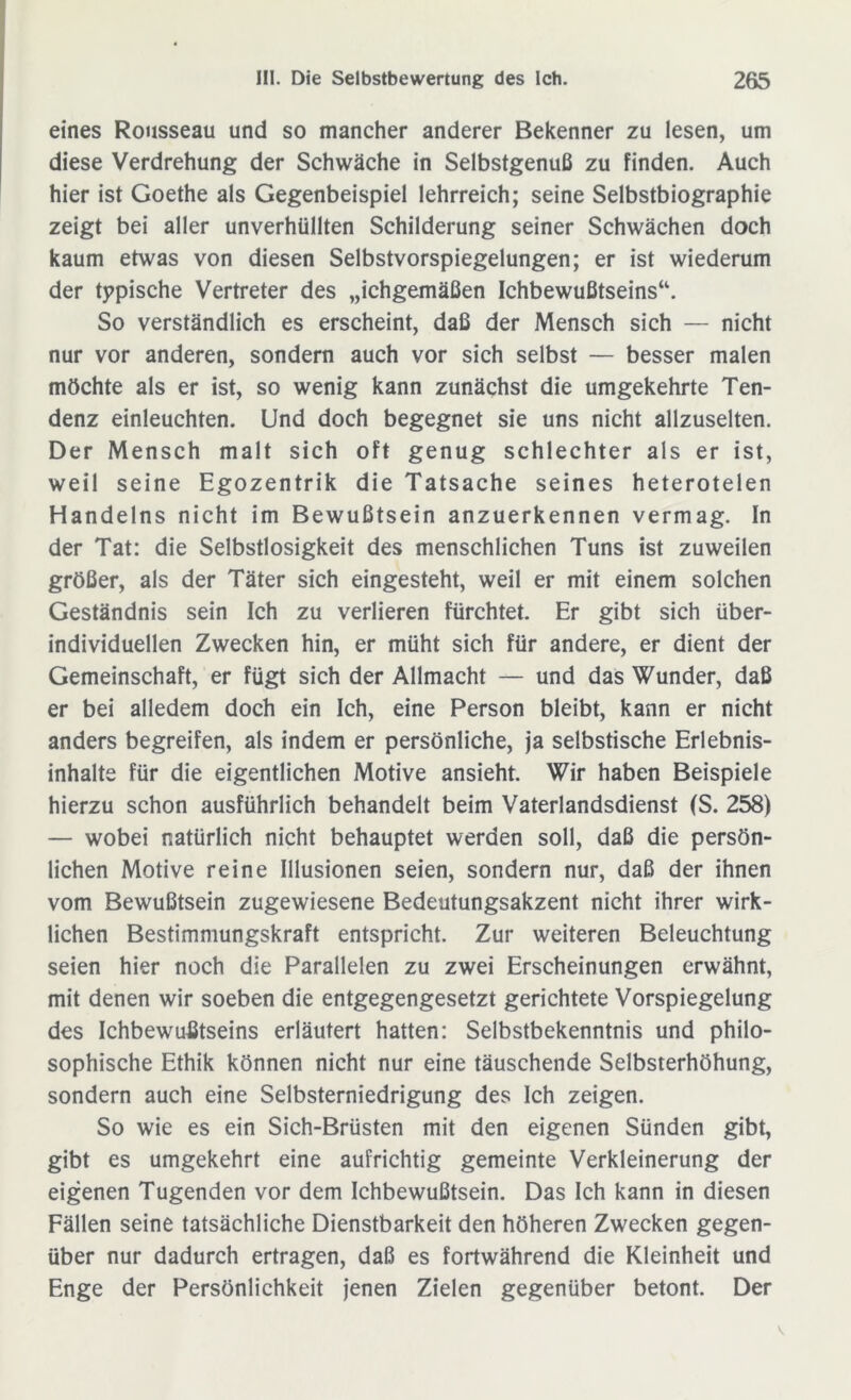 eines Rousseau und so mancher anderer Bekenner zu lesen, um diese Verdrehung der Schwäche in Selbstgenuß zu finden. Auch hier ist Goethe als Gegenbeispiel lehrreich; seine Selbstbiographie zeigt bei aller unverhüllten Schilderung seiner Schwächen doch kaum etwas von diesen Selbstvorspiegelungen; er ist wiederum der typische Vertreter des „ichgemäßen Ichbewußtseins“. So verständlich es erscheint, daß der Mensch sich — nicht nur vor anderen, sondern auch vor sich selbst — besser malen möchte als er ist, so wenig kann zunächst die umgekehrte Ten- denz einleuchten. Und doch begegnet sie uns nicht allzuselten. Der Mensch malt sich oft genug schlechter als er ist, weil seine Egozentrik die Tatsache seines heterotelen Handelns nicht im Bewußtsein anzuerkennen vermag. In der Tat: die Selbstlosigkeit des menschlichen Tuns ist zuweilen größer, als der Täter sich eingesteht, weil er mit einem solchen Geständnis sein Ich zu verlieren fürchtet. Er gibt sich über- individuellen Zwecken hin, er müht sich für andere, er dient der Gemeinschaft, er fügt sich der Allmacht — und das Wunder, daß er bei alledem doch ein Ich, eine Person bleibt, kann er nicht anders begreifen, als indem er persönliche, ja selbstische Erlebnis- inhalte für die eigentlichen Motive ansieht. Wir haben Beispiele hierzu schon ausführlich behandelt beim Vaterlandsdienst (S. 258) — wobei natürlich nicht behauptet werden soll, daß die persön- lichen Motive reine Illusionen seien, sondern nur, daß der ihnen vom Bewußtsein zugewiesene Bedeutungsakzent nicht ihrer wirk- lichen Bestimmungskraft entspricht. Zur weiteren Beleuchtung seien hier noch die Parallelen zu zwei Erscheinungen erwähnt, mit denen wir soeben die entgegengesetzt gerichtete Vorspiegelung des Ichbewußtseins erläutert hatten: Selbstbekenntnis und philo- sophische Ethik können nicht nur eine täuschende Selbsterhöhung, sondern auch eine Selbsterniedrigung des Ich zeigen. So wie es ein Sich-Brüsten mit den eigenen Sünden gibt, gibt es umgekehrt eine aufrichtig gemeinte Verkleinerung der eigenen Tugenden vor dem Ichbewußtsein. Das Ich kann in diesen Fällen seine tatsächliche Dienstbarkeit den höheren Zwecken gegen- über nur dadurch ertragen, daß es fortwährend die Kleinheit und Enge der Persönlichkeit jenen Zielen gegenüber betont. Der