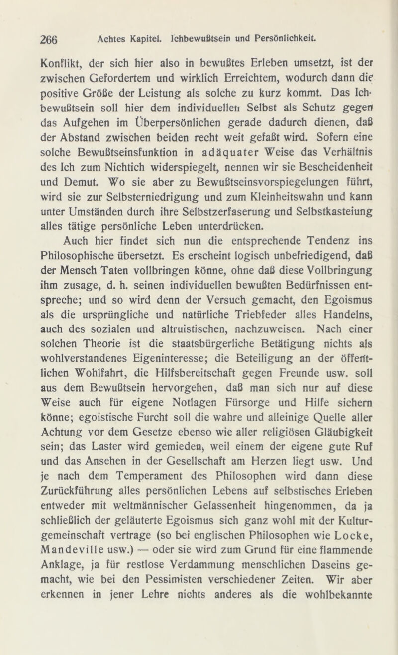 Konflikt, der sich hier also in bewußtes Erleben umsetzt, ist der zwischen Gefordertem und wirklich Erreichtem, wodurch dann die positive Größe der Leistung als solche zu kurz kommt. Das Ich- bewußtsein soll hier dem individuellen Selbst als Schutz gegen das Aufgehen im Überpersönlichen gerade dadurch dienen, daß der Abstand zwischen beiden recht weit gefaßt wird. Sofern eine solche Bewußtseinsfunktion in adäquater Weise das Verhältnis des Ich zum Nichtich widerspiegelt, nennen wir sie Bescheidenheit und Demut. Wo sie aber zu Bewußtseinsvorspiegelungen führt, wird sie zur Selbsterniedrigung und zum Kleinheitswahn und kann unter Umständen durch ihre Selbstzerfaserung und Selbstkasteiung alles tätige persönliche Leben unterdrücken. Auch hier findet sich nun die entsprechende Tendenz ins Philosophische übersetzt. Es erscheint logisch unbefriedigend, daß der Mensch Taten vollbringen könne, ohne daß diese Vollbringung ihm Zusage, d. h. seinen individuellen bewußten Bedürfnissen ent- spreche; und so wird denn der Versuch gemacht, den Egoismus als die ursprüngliche und natürliche Triebfeder alles Handelns, auch des sozialen und altruistischen, nachzuweisen. Nach einer solchen Theorie ist die staatsbürgerliche Betätigung nichts als wohlverstandenes Eigeninteresse; die Beteiligung an der öffent- lichen Wohlfahrt, die Hilfsbereitschaft gegen Freunde usw. soll aus dem Bewußtsein hervorgehen, daß man sich nur auf diese Weise auch für eigene Notlagen Fürsorge und Hilfe sichern könne; egoistische Furcht soll die wahre und alleinige Quelle aller Achtung vor dem Gesetze ebenso wie aller religiösen Gläubigkeit sein; das Laster wird gemieden* weil einem der eigene gute Ruf und das Ansehen in der Gesellschaft am Herzen liegt usw. Und je nach dem Temperament des Philosophen wird dann diese Zurückführung alles persönlichen Lebens auf selbstisches Erleben entweder mit weltmännischer Gelassenheit hingenommen, da ja schließlich der geläuterte Egoismus sich ganz wohl mit der Kultur- gemeinschaft vertrage (so bei englischen Philosophen wie Locke, Mandeville usw.) — oder sie wird zum Grund für eine flammende Anklage, ja für restlose Verdammung menschlichen Daseins ge- macht, wie bei den Pessimisten verschiedener Zeiten. Wir aber erkennen in jener Lehre nichts anderes als die wohlbekannte