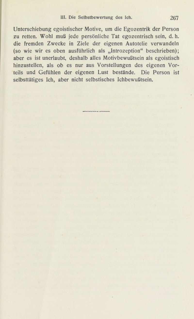 Unterschiebung egoistischer Motive, um die Egozentrik der Person zu retten. Wohl muß jede persönliche Tat egozentrisch sein, d. h. die fremden Zwecke in Ziele der eigenen Autotelie verwandeln (so wie wir es oben ausführlich als „Introzeption“ beschrieben); aber es ist unerlaubt, deshalb alles Motivbewußtsein als egoistisch hinzustellen, als ob es nur aus Vorstellungen des eigenen Vor- teils und Gefühlen der eigenen Lust bestände. Die Person ist selbsttätiges Ich, aber nicht selbstisches Ichbewußtsein.