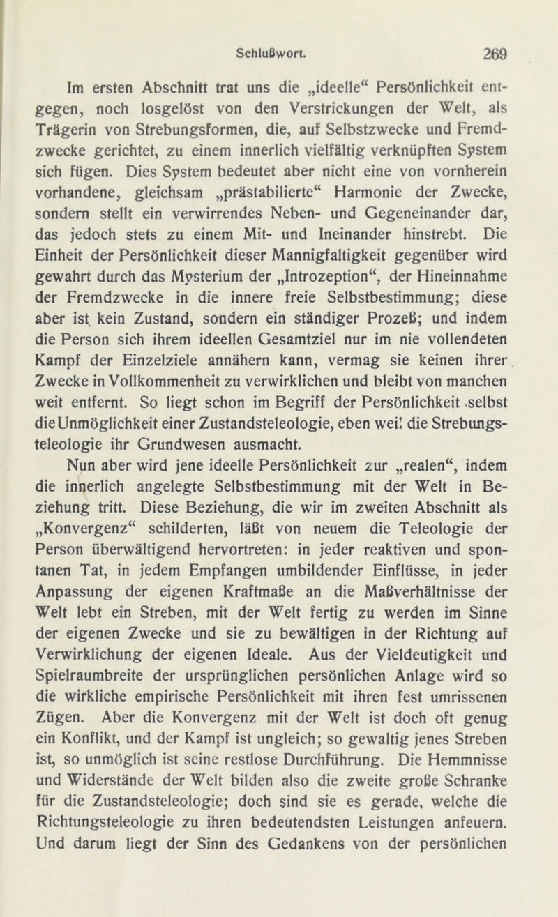 Im ersten Abschnitt trat uns die „ideelle“ Persönlichkeit ent- gegen, noch losgelöst von den Verstrickungen der Welt, als Trägerin von Strebungsformen, die, auf Selbstzwecke und Fremd- zwecke gerichtet, zu einem innerlich vielfältig verknüpften System sich fügen. Dies System bedeutet aber nicht eine von vornherein vorhandene, gleichsam „prästabilierte“ Harmonie der Zwecke, sondern stellt ein verwirrendes Neben- und Gegeneinander dar, das jedoch stets zu einem Mit- und Ineinander hinstrebt. Die Einheit der Persönlichkeit dieser Mannigfaltigkeit gegenüber wird gewahrt durch das Mysterium der „Introzeption“, der Hineinnahme der Fremdzwecke in die innere freie Selbstbestimmung; diese aber ist kein Zustand, sondern ein ständiger Prozeß; und indem die Person sich ihrem ideellen Gesamtziel nur im nie vollendeten Kampf der Einzelziele annähern kann, vermag sie keinen ihrer Zwecke in Vollkommenheit zu verwirklichen und bleibt von manchen weit entfernt. So liegt schon im Begriff der Persönlichkeit selbst die Unmöglichkeit einer Zustandsteleologie, eben weil die Strebungs- teleologie ihr Grundwesen ausmacht. Nun aber wird jene ideelle Persönlichkeit zur „realen“, indem die innerlich angelegte Selbstbestimmung mit der Welt in Be- ziehung tritt. Diese Beziehung, die wir im zweiten Abschnitt als „Konvergenz“ schilderten, läßt von neuem die Teleologie der Person überwältigend hervortreten: in jeder reaktiven und spon- tanen Tat, in jedem Empfangen umbildender Einflüsse, in jeder Anpassung der eigenen Kraftmaße an die Maßverhältnisse der Welt lebt ein Streben, mit der Welt fertig zu werden im Sinne der eigenen Zwecke und sie zu bewältigen in der Richtung auf Verwirklichung der eigenen Ideale. Aus der Vieldeutigkeit und Spielraumbreite der ursprünglichen persönlichen Anlage wird so die wirkliche empirische Persönlichkeit mit ihren fest umrissenen Zügen. Aber die Konvergenz mit der Welt ist doch oft genug ein Konflikt, und der Kampf ist ungleich; so gewaltig jenes Streben ist, so unmöglich ist seine restlose Durchführung. Die Hemmnisse und Widerstände der Welt bilden also die zweite große Schranke für die Zustandsteleologie; doch sind sie es gerade, welche die Richtungsteleologie zu ihren bedeutendsten Leistungen anfeuern. Und darum liegt der Sinn des Gedankens von der persönlichen