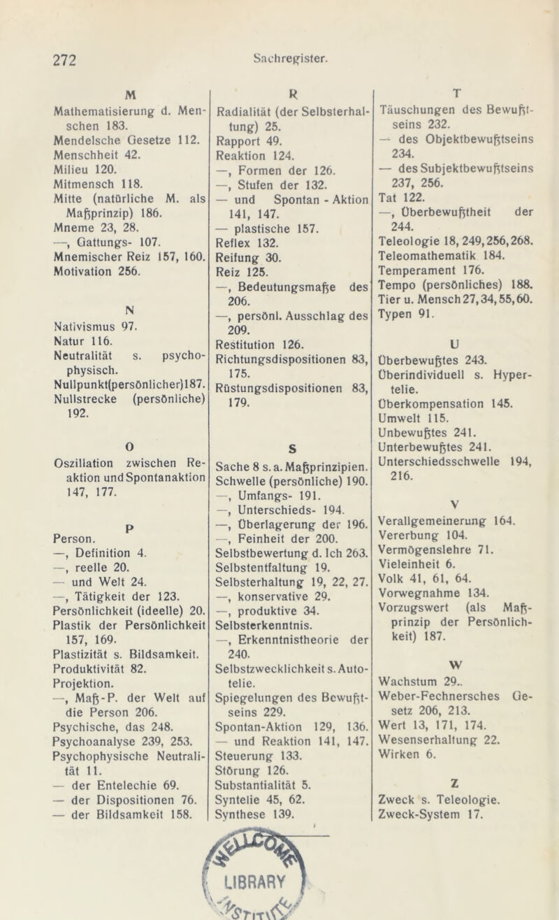 M Mathematisierung d. Men- schen 183. Mendelsche Gesetze 112. Menschheit 42. Milieu 120. Mitmensch 118. Mitte (natürliche M. als Maßprinzip) 186. Mneme 23, 28. —, Gattungs- 107. Mnemischer Reiz 157, 160. Motivation 256. N Nativismus 97. Natur 116. Neutralität s. psycho- physisch. Nullpunkt(persönlicher)187. Nullstrecke (persönliche) 192. R Radialität (der Selbsterhal- tung) 25. Rapport 49. Reaktion 124. —, Formen der 126. —, Stufen der 132. — und Spontan - Aktion 141, 147. — plastische 157. Reflex 132. Reifung 30. Reiz 125. —, Bedeutungsmaße des 206. —, persönl. Ausschlag des 209. Restitution 126. Richtungsdispositionen 83, 175. Rüstungsdispositionen 83, 179. T Täuschungen des Bewußt- seins 232. — des Objektbewußtseins 234. — des Subjektbewußtseins 237, 256. Tat 122. —, Überbewußtheit der 244. Teleologie 18, 249,256,268. Teleomathematik 184. Temperament 176. Tempo (persönliches) 188. Tier u. Mensch 27,34,55,60. Typen 91. U Überbewußtes 243. Überindividuell s. Hyper- telie. Überkompensation 145. Umwelt 115. Unbewußtes 241. Unterbewußtes 241. Unterschiedsschwelle 194, 216. V Verallgemeinerung 164. Vererbung 104. Vermögenslehre 71. Vieleinheit 6. Volk 41, 61, 64. Vorwegnahme 134. Vorzugswert (als Maß- prinzip der Persönlich- keit) 187. W Wachstum 29.. Weber-Fechnersches Ge- setz 206, 213. Wert 13, 171, 174. Wesenserhaltung 22. Wirken 6. Z Zweck s. Teleologie. Zweck-System 17. O Oszillation zwischen Re- aktion und Spontanaktion 147, 177. P Person. —, Definition 4. —, reelle 20. — und Welt 24. —, Tätigkeit der 123. Persönlichkeit (ideelle) 20. Plastik der Persönlichkeit 157, 169. Plastizität s. Bildsamkeit. Produktivität 82. Projektion. —, Maß-P. der Welt auf die Person 206. Psychische, das 248. Psychoanalyse 239, 253. Psychophysische Neutrali- tät 11. — der Entelechie 69. — der Dispositionen 76. — der Bildsamkeit 158. S Sache 8 s. a. Maßprinzipien. Schwelle (persönliche) 190. —, Umfangs- 191. —, Unterschieds- 194. —, Überlagerung der 196. —, Feinheit der 200. Selbstbewertung d. Ich 263. Selbstentfaltung 19. Selbsterhaltung 19, 22, 27. —, konservative 29. —, produktive 34. Selbsterkenntnis. —, Erkenntnistheorie der 240. Selbstzwecklichkeit s. Auto- telie. Spiegelungen des Bewußt- seins 229. Spontan-Aktion 129, 136. — und Reaktion 141, 147. Steuerung 133. Störung 126. Substantialität 5. Syntelie 45, 62. Synthese 139.