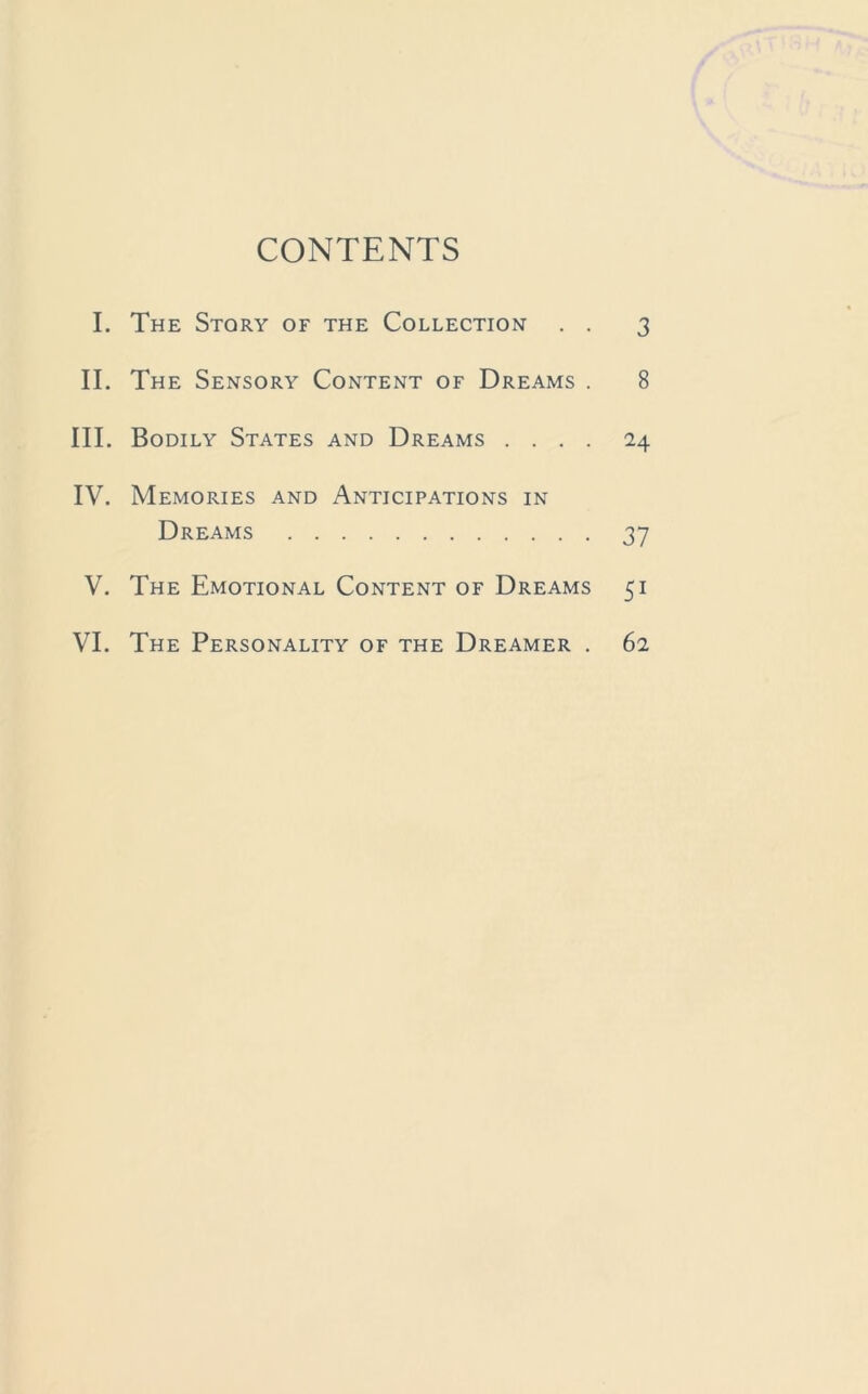 CONTENTS I. The Story of the Collection . . 3 II. The Sensory Content of Dreams . 8 III. Bodily States and Dreams .... 24 IV. Memories and Anticipations in Dreams 37 V. The Emotional Content of Dreams 51 VI. The Personality of the Dreamer . 62