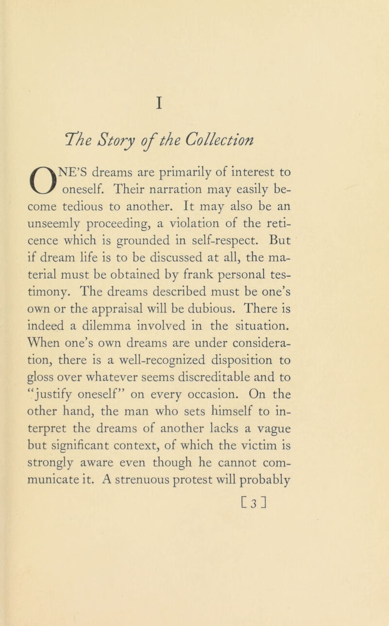 I The Story of the Collection ONE’S dreams are primarily of interest to oneself. Their narration may easily be- come tedious to another. It may also be an unseemly proceeding, a violation of the reti- cence which is grounded in self-respect. But if dream life is to be discussed at all, the ma- terial must be obtained by frank personal tes- timony. The dreams described must be one’s own or the appraisal will be dubious. There is indeed a dilemma involved in the situation. When one’s own dreams are under considera- tion, there is a well-recognized disposition to gloss over whatever seems discreditable and to “justify oneself” on every occasion. On the other hand, the man who sets himself to in- terpret the dreams of another lacks a vague but significant context, of which the victim is strongly aware even though he cannot com- municate it. A strenuous protest will probably [3]